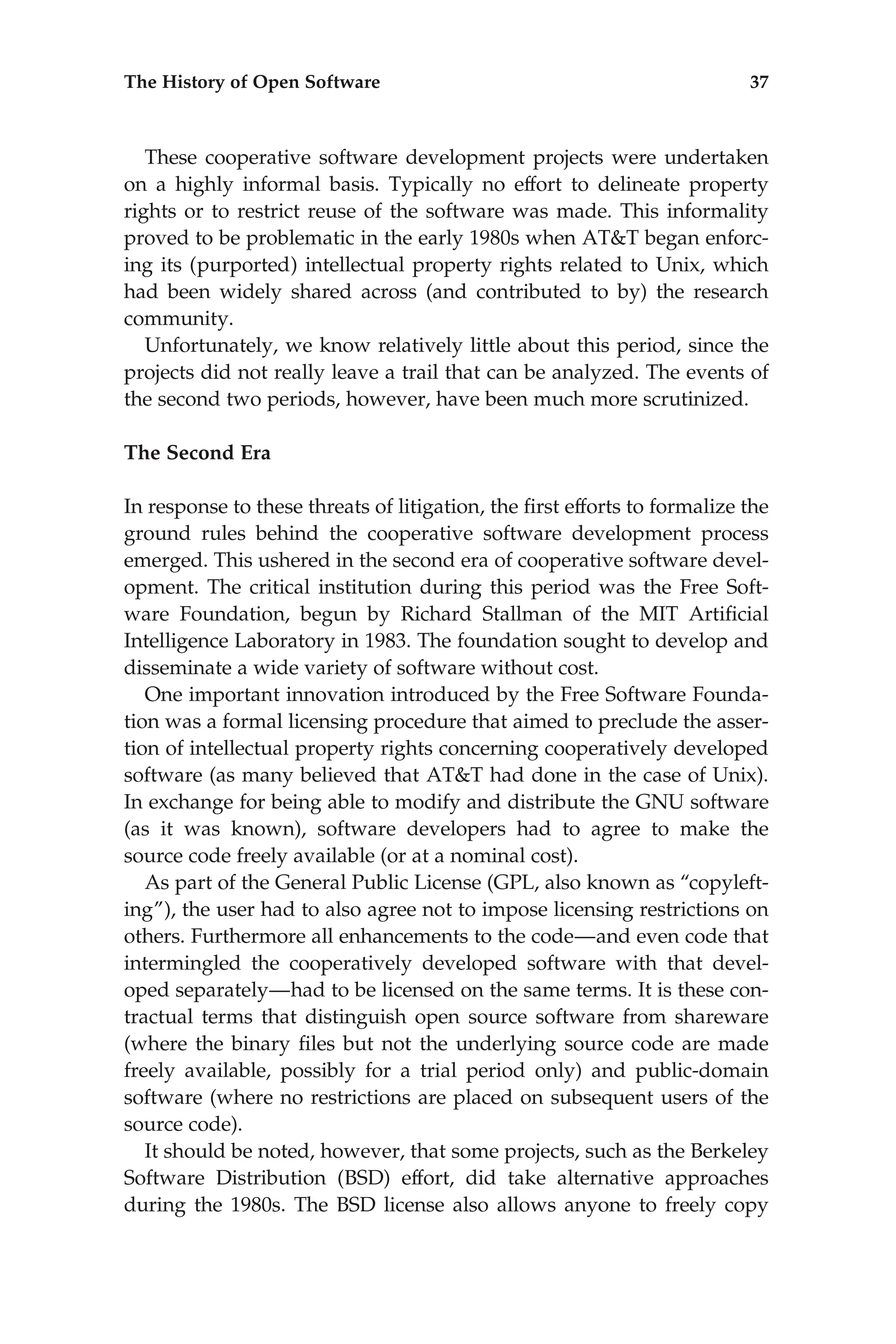 These cooperative software development projects were undertaken
on a highly informal basis. Typically no effort to delineate property
rights or to restrict reuse of the software was made. This informality
proved to be problematic in the early 1980s when AT&T began enforc-
ing its (purported) intellectual property rights related to Unix, which
had been widely shared across (and contributed to by) the research
community.
Unfortunately, we know relatively little about this period, since the
projects did not really leave a trail that can be analyzed. The events of
the second two periods, however, have been much more scrutinized.
The Second Era
In response to these threats of litigation, the ﬁrst efforts to formalize the
ground rules behind the cooperative software development process
emerged. This ushered in the second era of cooperative software devel-
opment. The critical institution during this period was the Free Soft-
ware Foundation, begun by Richard Stallman of the MIT Artiﬁcial
Intelligence Laboratory in 1983. The foundation sought to develop and
disseminate a wide variety of software without cost.
One important innovation introduced by the Free Software Founda-
tion was a formal licensing procedure that aimed to preclude the asser-
tion of intellectual property rights concerning cooperatively developed
software (as many believed that AT&T had done in the case of Unix).
In exchange for being able to modify and distribute the GNU software
(as it was known), software developers had to agree to make the
source code freely available (or at a nominal cost).
As part of the General Public License (GPL, also known as ‘‘copyleft-
ing’’), the user had to also agree not to impose licensing restrictions on
others. Furthermore all enhancements to the code—and even code that
intermingled the cooperatively developed software with that devel-
oped separately—had to be licensed on the same terms. It is these con-
tractual terms that distinguish open source software from shareware
(where the binary ﬁles but not the underlying source code are made
freely available, possibly for a trial period only) and public-domain
software (where no restrictions are placed on subsequent users of the
source code).
It should be noted, however, that some projects, such as the Berkeley
Software Distribution (BSD) effort, did take alternative approaches
during the 1980s. The BSD license also allows anyone to freely copy
The History of Open Software 37
 