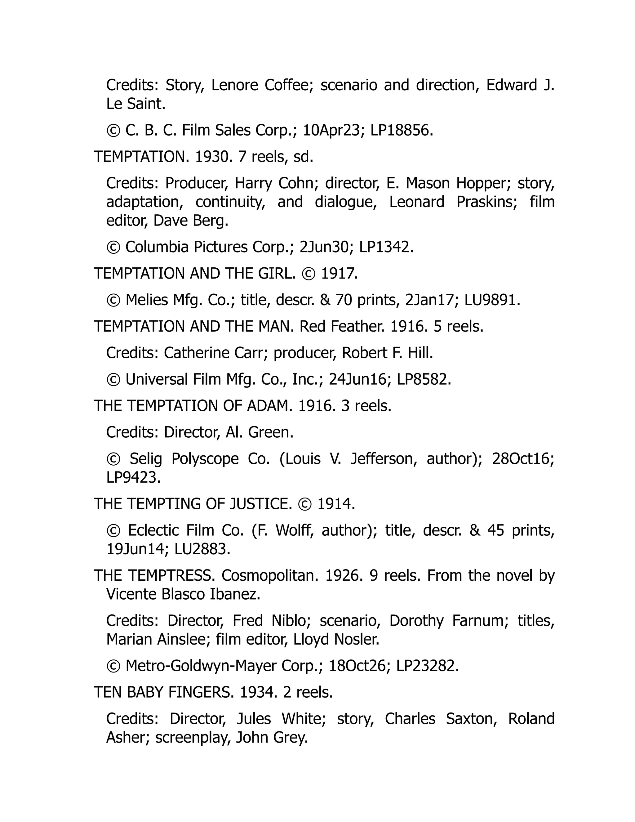 Credits: Story, Lenore Coffee; scenario and direction, Edward J.
Le Saint.
© C. B. C. Film Sales Corp.; 10Apr23; LP18856.
TEMPTATION. 1930. 7 reels, sd.
Credits: Producer, Harry Cohn; director, E. Mason Hopper; story,
adaptation, continuity, and dialogue, Leonard Praskins; film
editor, Dave Berg.
© Columbia Pictures Corp.; 2Jun30; LP1342.
TEMPTATION AND THE GIRL. © 1917.
© Melies Mfg. Co.; title, descr. & 70 prints, 2Jan17; LU9891.
TEMPTATION AND THE MAN. Red Feather. 1916. 5 reels.
Credits: Catherine Carr; producer, Robert F. Hill.
© Universal Film Mfg. Co., Inc.; 24Jun16; LP8582.
THE TEMPTATION OF ADAM. 1916. 3 reels.
Credits: Director, Al. Green.
© Selig Polyscope Co. (Louis V. Jefferson, author); 28Oct16;
LP9423.
THE TEMPTING OF JUSTICE. © 1914.
© Eclectic Film Co. (F. Wolff, author); title, descr. & 45 prints,
19Jun14; LU2883.
THE TEMPTRESS. Cosmopolitan. 1926. 9 reels. From the novel by
Vicente Blasco Ibanez.
Credits: Director, Fred Niblo; scenario, Dorothy Farnum; titles,
Marian Ainslee; film editor, Lloyd Nosler.
© Metro-Goldwyn-Mayer Corp.; 18Oct26; LP23282.
TEN BABY FINGERS. 1934. 2 reels.
Credits: Director, Jules White; story, Charles Saxton, Roland
Asher; screenplay, John Grey.
 