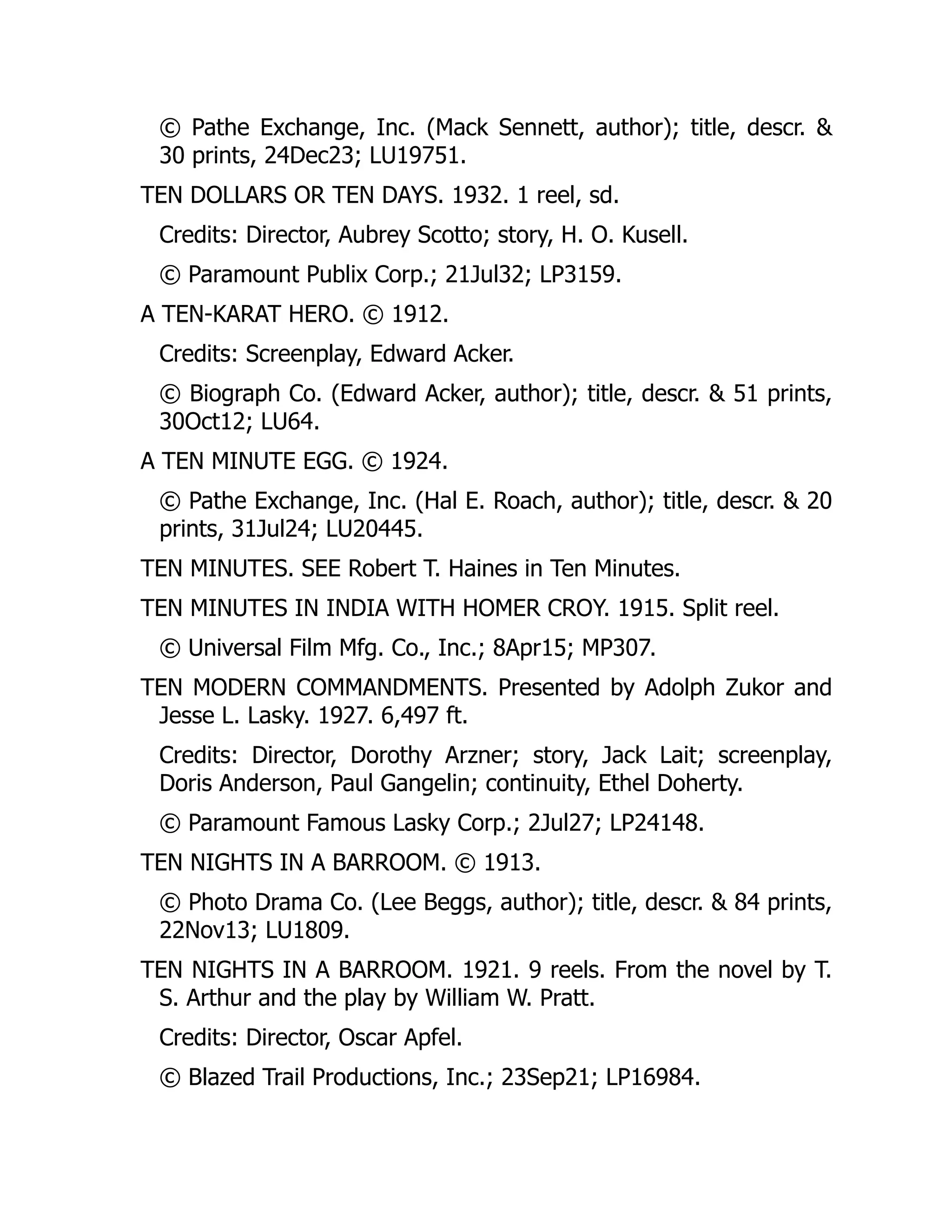© Pathe Exchange, Inc. (Mack Sennett, author); title, descr. &
30 prints, 24Dec23; LU19751.
TEN DOLLARS OR TEN DAYS. 1932. 1 reel, sd.
Credits: Director, Aubrey Scotto; story, H. O. Kusell.
© Paramount Publix Corp.; 21Jul32; LP3159.
A TEN-KARAT HERO. © 1912.
Credits: Screenplay, Edward Acker.
© Biograph Co. (Edward Acker, author); title, descr. & 51 prints,
30Oct12; LU64.
A TEN MINUTE EGG. © 1924.
© Pathe Exchange, Inc. (Hal E. Roach, author); title, descr. & 20
prints, 31Jul24; LU20445.
TEN MINUTES. SEE Robert T. Haines in Ten Minutes.
TEN MINUTES IN INDIA WITH HOMER CROY. 1915. Split reel.
© Universal Film Mfg. Co., Inc.; 8Apr15; MP307.
TEN MODERN COMMANDMENTS. Presented by Adolph Zukor and
Jesse L. Lasky. 1927. 6,497 ft.
Credits: Director, Dorothy Arzner; story, Jack Lait; screenplay,
Doris Anderson, Paul Gangelin; continuity, Ethel Doherty.
© Paramount Famous Lasky Corp.; 2Jul27; LP24148.
TEN NIGHTS IN A BARROOM. © 1913.
© Photo Drama Co. (Lee Beggs, author); title, descr. & 84 prints,
22Nov13; LU1809.
TEN NIGHTS IN A BARROOM. 1921. 9 reels. From the novel by T.
S. Arthur and the play by William W. Pratt.
Credits: Director, Oscar Apfel.
© Blazed Trail Productions, Inc.; 23Sep21; LP16984.
 