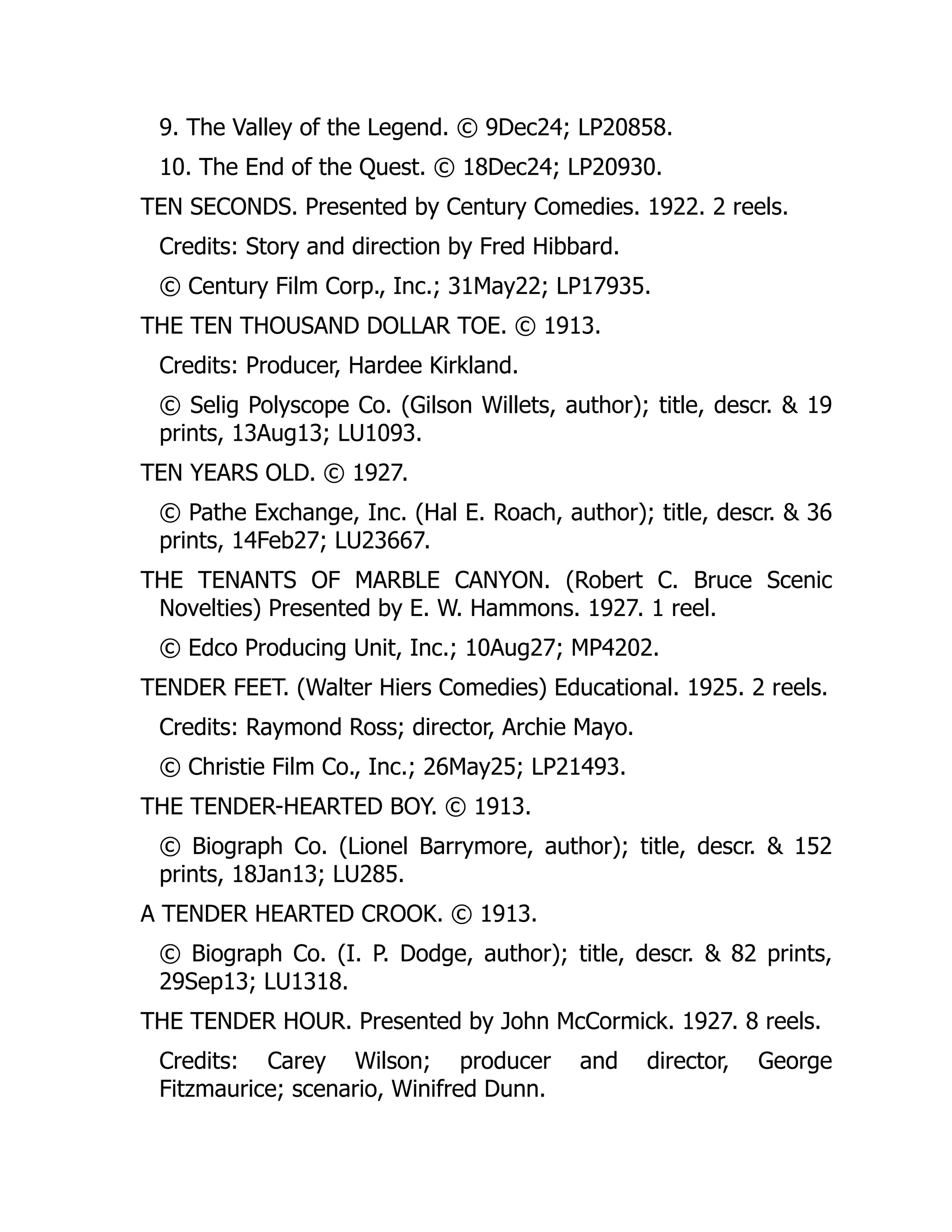 9. The Valley of the Legend. © 9Dec24; LP20858.
10. The End of the Quest. © 18Dec24; LP20930.
TEN SECONDS. Presented by Century Comedies. 1922. 2 reels.
Credits: Story and direction by Fred Hibbard.
© Century Film Corp., Inc.; 31May22; LP17935.
THE TEN THOUSAND DOLLAR TOE. © 1913.
Credits: Producer, Hardee Kirkland.
© Selig Polyscope Co. (Gilson Willets, author); title, descr. & 19
prints, 13Aug13; LU1093.
TEN YEARS OLD. © 1927.
© Pathe Exchange, Inc. (Hal E. Roach, author); title, descr. & 36
prints, 14Feb27; LU23667.
THE TENANTS OF MARBLE CANYON. (Robert C. Bruce Scenic
Novelties) Presented by E. W. Hammons. 1927. 1 reel.
© Edco Producing Unit, Inc.; 10Aug27; MP4202.
TENDER FEET. (Walter Hiers Comedies) Educational. 1925. 2 reels.
Credits: Raymond Ross; director, Archie Mayo.
© Christie Film Co., Inc.; 26May25; LP21493.
THE TENDER-HEARTED BOY. © 1913.
© Biograph Co. (Lionel Barrymore, author); title, descr. & 152
prints, 18Jan13; LU285.
A TENDER HEARTED CROOK. © 1913.
© Biograph Co. (I. P. Dodge, author); title, descr. & 82 prints,
29Sep13; LU1318.
THE TENDER HOUR. Presented by John McCormick. 1927. 8 reels.
Credits: Carey Wilson; producer and director, George
Fitzmaurice; scenario, Winifred Dunn.
 