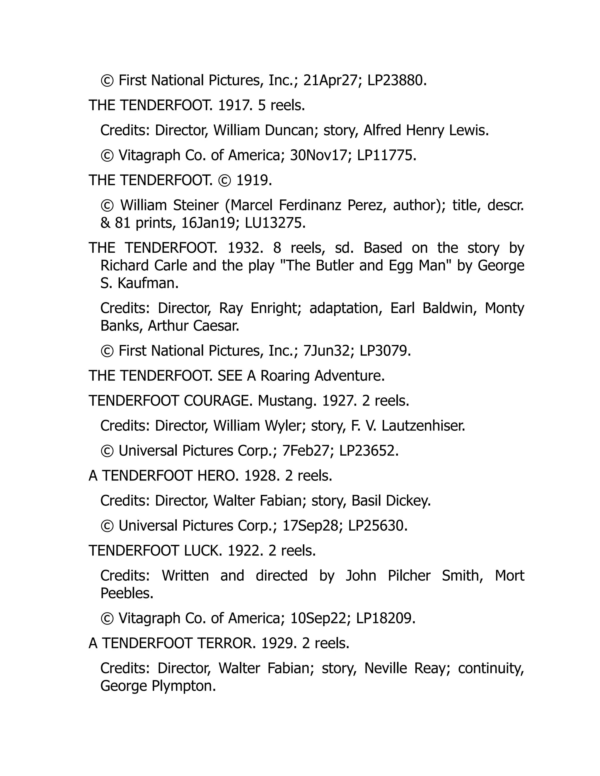© First National Pictures, Inc.; 21Apr27; LP23880.
THE TENDERFOOT. 1917. 5 reels.
Credits: Director, William Duncan; story, Alfred Henry Lewis.
© Vitagraph Co. of America; 30Nov17; LP11775.
THE TENDERFOOT. © 1919.
© William Steiner (Marcel Ferdinanz Perez, author); title, descr.
& 81 prints, 16Jan19; LU13275.
THE TENDERFOOT. 1932. 8 reels, sd. Based on the story by
Richard Carle and the play "The Butler and Egg Man" by George
S. Kaufman.
Credits: Director, Ray Enright; adaptation, Earl Baldwin, Monty
Banks, Arthur Caesar.
© First National Pictures, Inc.; 7Jun32; LP3079.
THE TENDERFOOT. SEE A Roaring Adventure.
TENDERFOOT COURAGE. Mustang. 1927. 2 reels.
Credits: Director, William Wyler; story, F. V. Lautzenhiser.
© Universal Pictures Corp.; 7Feb27; LP23652.
A TENDERFOOT HERO. 1928. 2 reels.
Credits: Director, Walter Fabian; story, Basil Dickey.
© Universal Pictures Corp.; 17Sep28; LP25630.
TENDERFOOT LUCK. 1922. 2 reels.
Credits: Written and directed by John Pilcher Smith, Mort
Peebles.
© Vitagraph Co. of America; 10Sep22; LP18209.
A TENDERFOOT TERROR. 1929. 2 reels.
Credits: Director, Walter Fabian; story, Neville Reay; continuity,
George Plympton.
 