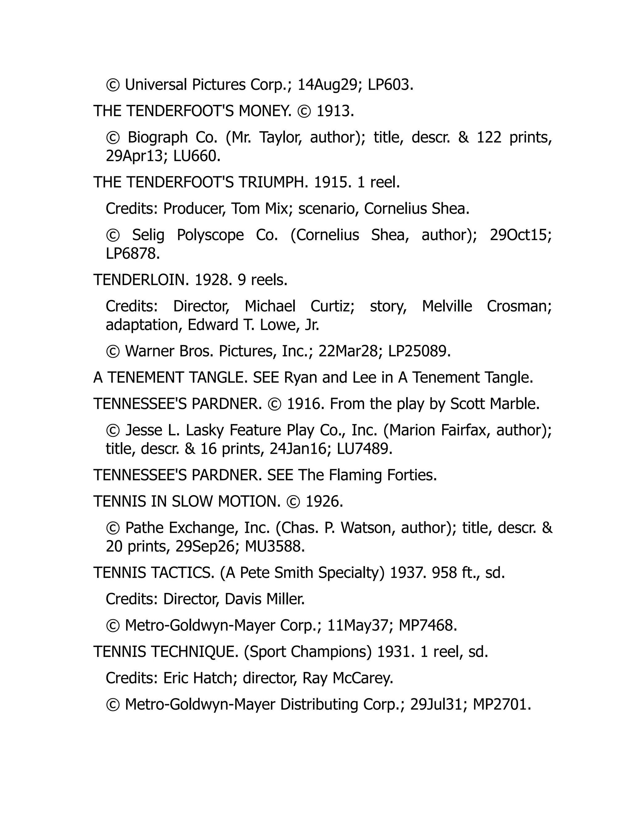© Universal Pictures Corp.; 14Aug29; LP603.
THE TENDERFOOT'S MONEY. © 1913.
© Biograph Co. (Mr. Taylor, author); title, descr. & 122 prints,
29Apr13; LU660.
THE TENDERFOOT'S TRIUMPH. 1915. 1 reel.
Credits: Producer, Tom Mix; scenario, Cornelius Shea.
© Selig Polyscope Co. (Cornelius Shea, author); 29Oct15;
LP6878.
TENDERLOIN. 1928. 9 reels.
Credits: Director, Michael Curtiz; story, Melville Crosman;
adaptation, Edward T. Lowe, Jr.
© Warner Bros. Pictures, Inc.; 22Mar28; LP25089.
A TENEMENT TANGLE. SEE Ryan and Lee in A Tenement Tangle.
TENNESSEE'S PARDNER. © 1916. From the play by Scott Marble.
© Jesse L. Lasky Feature Play Co., Inc. (Marion Fairfax, author);
title, descr. & 16 prints, 24Jan16; LU7489.
TENNESSEE'S PARDNER. SEE The Flaming Forties.
TENNIS IN SLOW MOTION. © 1926.
© Pathe Exchange, Inc. (Chas. P. Watson, author); title, descr. &
20 prints, 29Sep26; MU3588.
TENNIS TACTICS. (A Pete Smith Specialty) 1937. 958 ft., sd.
Credits: Director, Davis Miller.
© Metro-Goldwyn-Mayer Corp.; 11May37; MP7468.
TENNIS TECHNIQUE. (Sport Champions) 1931. 1 reel, sd.
Credits: Eric Hatch; director, Ray McCarey.
© Metro-Goldwyn-Mayer Distributing Corp.; 29Jul31; MP2701.
 