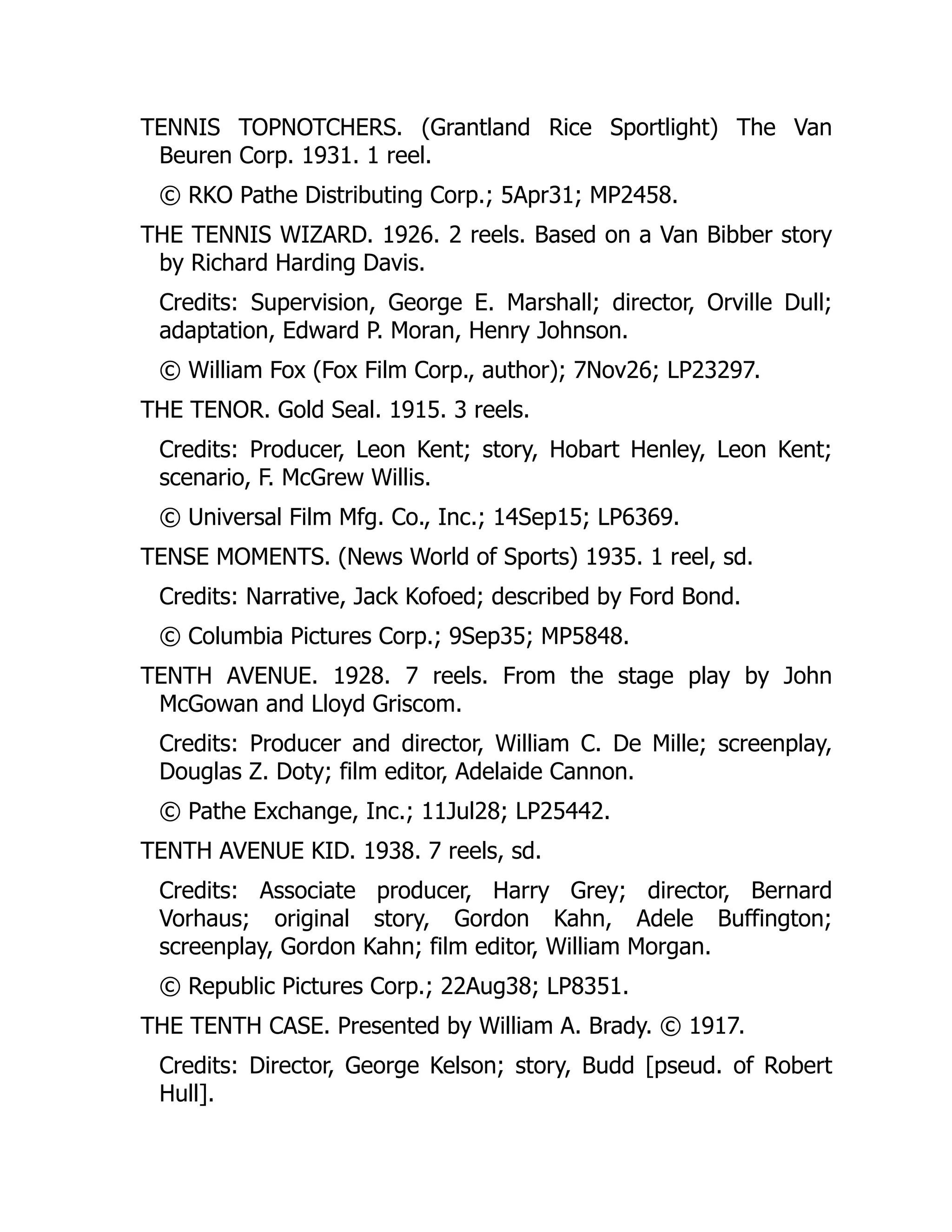 TENNIS TOPNOTCHERS. (Grantland Rice Sportlight) The Van
Beuren Corp. 1931. 1 reel.
© RKO Pathe Distributing Corp.; 5Apr31; MP2458.
THE TENNIS WIZARD. 1926. 2 reels. Based on a Van Bibber story
by Richard Harding Davis.
Credits: Supervision, George E. Marshall; director, Orville Dull;
adaptation, Edward P. Moran, Henry Johnson.
© William Fox (Fox Film Corp., author); 7Nov26; LP23297.
THE TENOR. Gold Seal. 1915. 3 reels.
Credits: Producer, Leon Kent; story, Hobart Henley, Leon Kent;
scenario, F. McGrew Willis.
© Universal Film Mfg. Co., Inc.; 14Sep15; LP6369.
TENSE MOMENTS. (News World of Sports) 1935. 1 reel, sd.
Credits: Narrative, Jack Kofoed; described by Ford Bond.
© Columbia Pictures Corp.; 9Sep35; MP5848.
TENTH AVENUE. 1928. 7 reels. From the stage play by John
McGowan and Lloyd Griscom.
Credits: Producer and director, William C. De Mille; screenplay,
Douglas Z. Doty; film editor, Adelaide Cannon.
© Pathe Exchange, Inc.; 11Jul28; LP25442.
TENTH AVENUE KID. 1938. 7 reels, sd.
Credits: Associate producer, Harry Grey; director, Bernard
Vorhaus; original story, Gordon Kahn, Adele Buffington;
screenplay, Gordon Kahn; film editor, William Morgan.
© Republic Pictures Corp.; 22Aug38; LP8351.
THE TENTH CASE. Presented by William A. Brady. © 1917.
Credits: Director, George Kelson; story, Budd [pseud. of Robert
Hull].
 