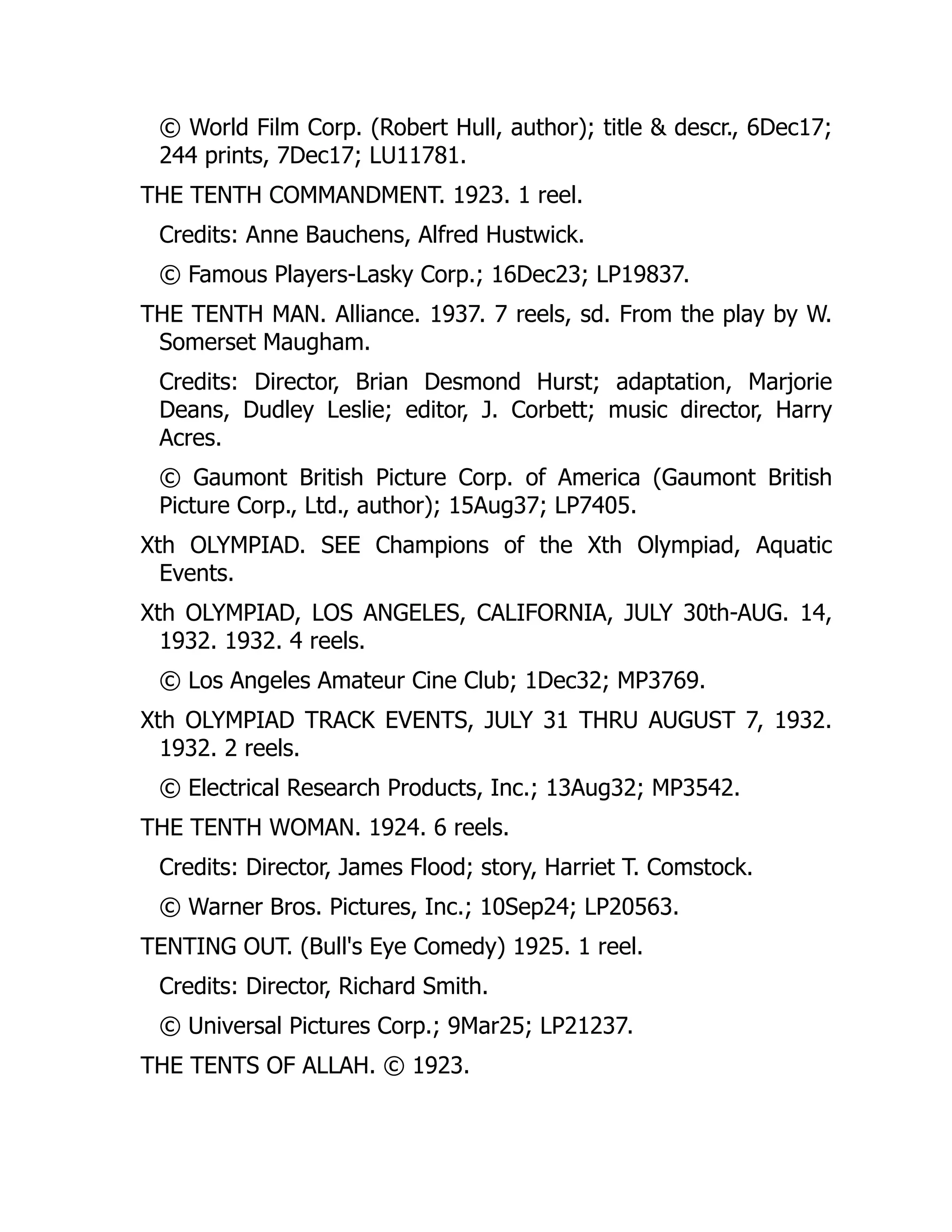 © World Film Corp. (Robert Hull, author); title & descr., 6Dec17;
244 prints, 7Dec17; LU11781.
THE TENTH COMMANDMENT. 1923. 1 reel.
Credits: Anne Bauchens, Alfred Hustwick.
© Famous Players-Lasky Corp.; 16Dec23; LP19837.
THE TENTH MAN. Alliance. 1937. 7 reels, sd. From the play by W.
Somerset Maugham.
Credits: Director, Brian Desmond Hurst; adaptation, Marjorie
Deans, Dudley Leslie; editor, J. Corbett; music director, Harry
Acres.
© Gaumont British Picture Corp. of America (Gaumont British
Picture Corp., Ltd., author); 15Aug37; LP7405.
Xth OLYMPIAD. SEE Champions of the Xth Olympiad, Aquatic
Events.
Xth OLYMPIAD, LOS ANGELES, CALIFORNIA, JULY 30th-AUG. 14,
1932. 1932. 4 reels.
© Los Angeles Amateur Cine Club; 1Dec32; MP3769.
Xth OLYMPIAD TRACK EVENTS, JULY 31 THRU AUGUST 7, 1932.
1932. 2 reels.
© Electrical Research Products, Inc.; 13Aug32; MP3542.
THE TENTH WOMAN. 1924. 6 reels.
Credits: Director, James Flood; story, Harriet T. Comstock.
© Warner Bros. Pictures, Inc.; 10Sep24; LP20563.
TENTING OUT. (Bull's Eye Comedy) 1925. 1 reel.
Credits: Director, Richard Smith.
© Universal Pictures Corp.; 9Mar25; LP21237.
THE TENTS OF ALLAH. © 1923.
 