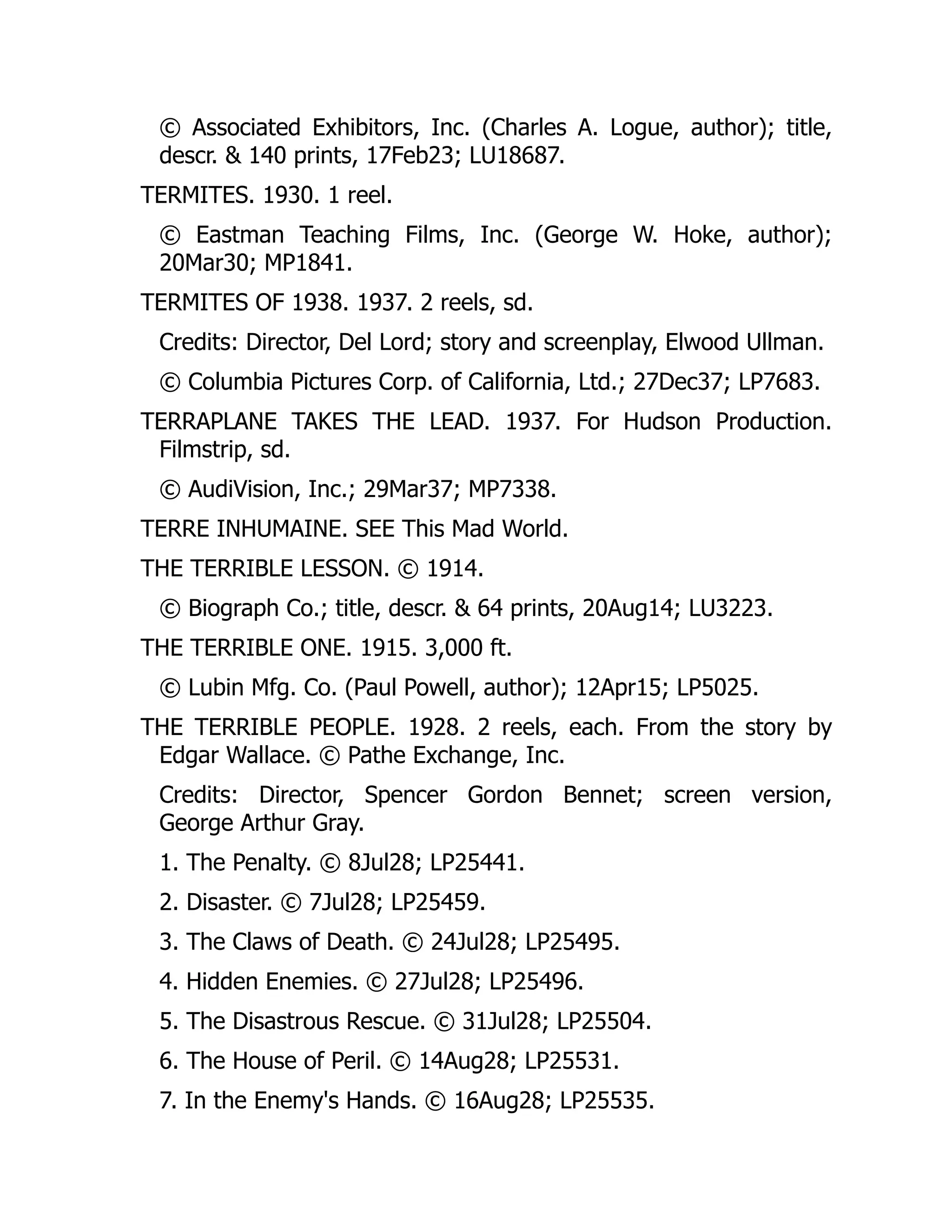 © Associated Exhibitors, Inc. (Charles A. Logue, author); title,
descr. & 140 prints, 17Feb23; LU18687.
TERMITES. 1930. 1 reel.
© Eastman Teaching Films, Inc. (George W. Hoke, author);
20Mar30; MP1841.
TERMITES OF 1938. 1937. 2 reels, sd.
Credits: Director, Del Lord; story and screenplay, Elwood Ullman.
© Columbia Pictures Corp. of California, Ltd.; 27Dec37; LP7683.
TERRAPLANE TAKES THE LEAD. 1937. For Hudson Production.
Filmstrip, sd.
© AudiVision, Inc.; 29Mar37; MP7338.
TERRE INHUMAINE. SEE This Mad World.
THE TERRIBLE LESSON. © 1914.
© Biograph Co.; title, descr. & 64 prints, 20Aug14; LU3223.
THE TERRIBLE ONE. 1915. 3,000 ft.
© Lubin Mfg. Co. (Paul Powell, author); 12Apr15; LP5025.
THE TERRIBLE PEOPLE. 1928. 2 reels, each. From the story by
Edgar Wallace. © Pathe Exchange, Inc.
Credits: Director, Spencer Gordon Bennet; screen version,
George Arthur Gray.
1. The Penalty. © 8Jul28; LP25441.
2. Disaster. © 7Jul28; LP25459.
3. The Claws of Death. © 24Jul28; LP25495.
4. Hidden Enemies. © 27Jul28; LP25496.
5. The Disastrous Rescue. © 31Jul28; LP25504.
6. The House of Peril. © 14Aug28; LP25531.
7. In the Enemy's Hands. © 16Aug28; LP25535.
 