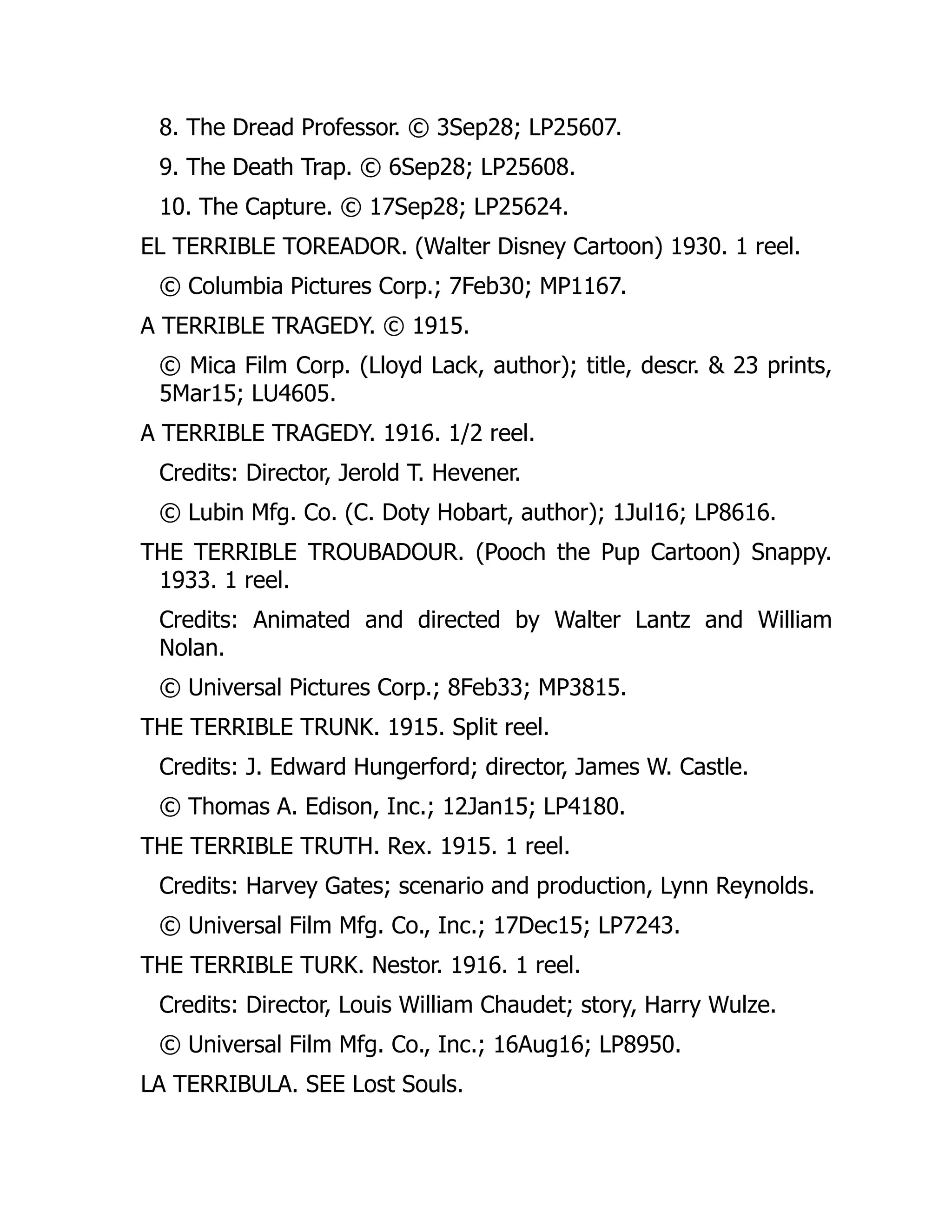 8. The Dread Professor. © 3Sep28; LP25607.
9. The Death Trap. © 6Sep28; LP25608.
10. The Capture. © 17Sep28; LP25624.
EL TERRIBLE TOREADOR. (Walter Disney Cartoon) 1930. 1 reel.
© Columbia Pictures Corp.; 7Feb30; MP1167.
A TERRIBLE TRAGEDY. © 1915.
© Mica Film Corp. (Lloyd Lack, author); title, descr. & 23 prints,
5Mar15; LU4605.
A TERRIBLE TRAGEDY. 1916. 1/2 reel.
Credits: Director, Jerold T. Hevener.
© Lubin Mfg. Co. (C. Doty Hobart, author); 1Jul16; LP8616.
THE TERRIBLE TROUBADOUR. (Pooch the Pup Cartoon) Snappy.
1933. 1 reel.
Credits: Animated and directed by Walter Lantz and William
Nolan.
© Universal Pictures Corp.; 8Feb33; MP3815.
THE TERRIBLE TRUNK. 1915. Split reel.
Credits: J. Edward Hungerford; director, James W. Castle.
© Thomas A. Edison, Inc.; 12Jan15; LP4180.
THE TERRIBLE TRUTH. Rex. 1915. 1 reel.
Credits: Harvey Gates; scenario and production, Lynn Reynolds.
© Universal Film Mfg. Co., Inc.; 17Dec15; LP7243.
THE TERRIBLE TURK. Nestor. 1916. 1 reel.
Credits: Director, Louis William Chaudet; story, Harry Wulze.
© Universal Film Mfg. Co., Inc.; 16Aug16; LP8950.
LA TERRIBULA. SEE Lost Souls.
 