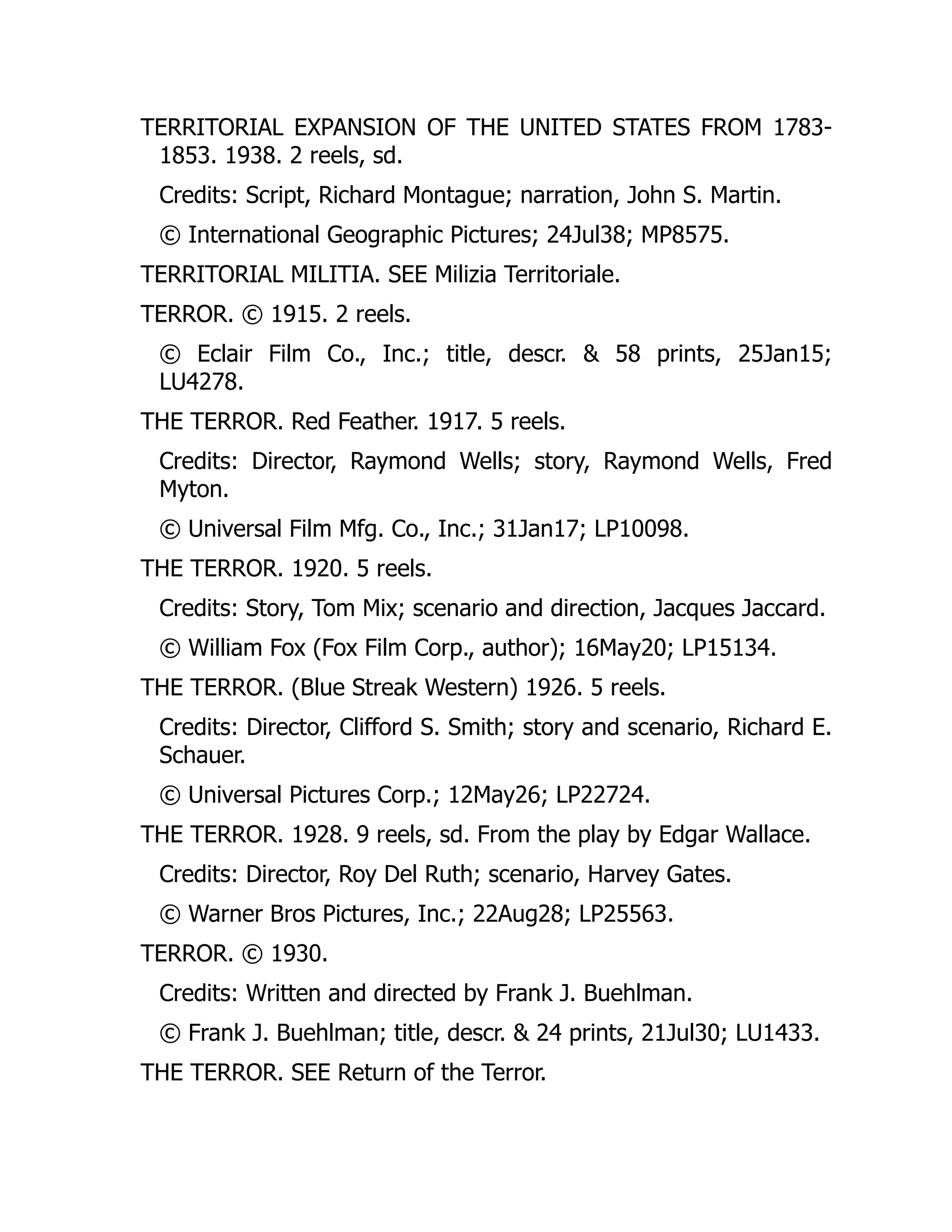 TERRITORIAL EXPANSION OF THE UNITED STATES FROM 1783-
1853. 1938. 2 reels, sd.
Credits: Script, Richard Montague; narration, John S. Martin.
© International Geographic Pictures; 24Jul38; MP8575.
TERRITORIAL MILITIA. SEE Milizia Territoriale.
TERROR. © 1915. 2 reels.
© Eclair Film Co., Inc.; title, descr. & 58 prints, 25Jan15;
LU4278.
THE TERROR. Red Feather. 1917. 5 reels.
Credits: Director, Raymond Wells; story, Raymond Wells, Fred
Myton.
© Universal Film Mfg. Co., Inc.; 31Jan17; LP10098.
THE TERROR. 1920. 5 reels.
Credits: Story, Tom Mix; scenario and direction, Jacques Jaccard.
© William Fox (Fox Film Corp., author); 16May20; LP15134.
THE TERROR. (Blue Streak Western) 1926. 5 reels.
Credits: Director, Clifford S. Smith; story and scenario, Richard E.
Schauer.
© Universal Pictures Corp.; 12May26; LP22724.
THE TERROR. 1928. 9 reels, sd. From the play by Edgar Wallace.
Credits: Director, Roy Del Ruth; scenario, Harvey Gates.
© Warner Bros Pictures, Inc.; 22Aug28; LP25563.
TERROR. © 1930.
Credits: Written and directed by Frank J. Buehlman.
© Frank J. Buehlman; title, descr. & 24 prints, 21Jul30; LU1433.
THE TERROR. SEE Return of the Terror.
 