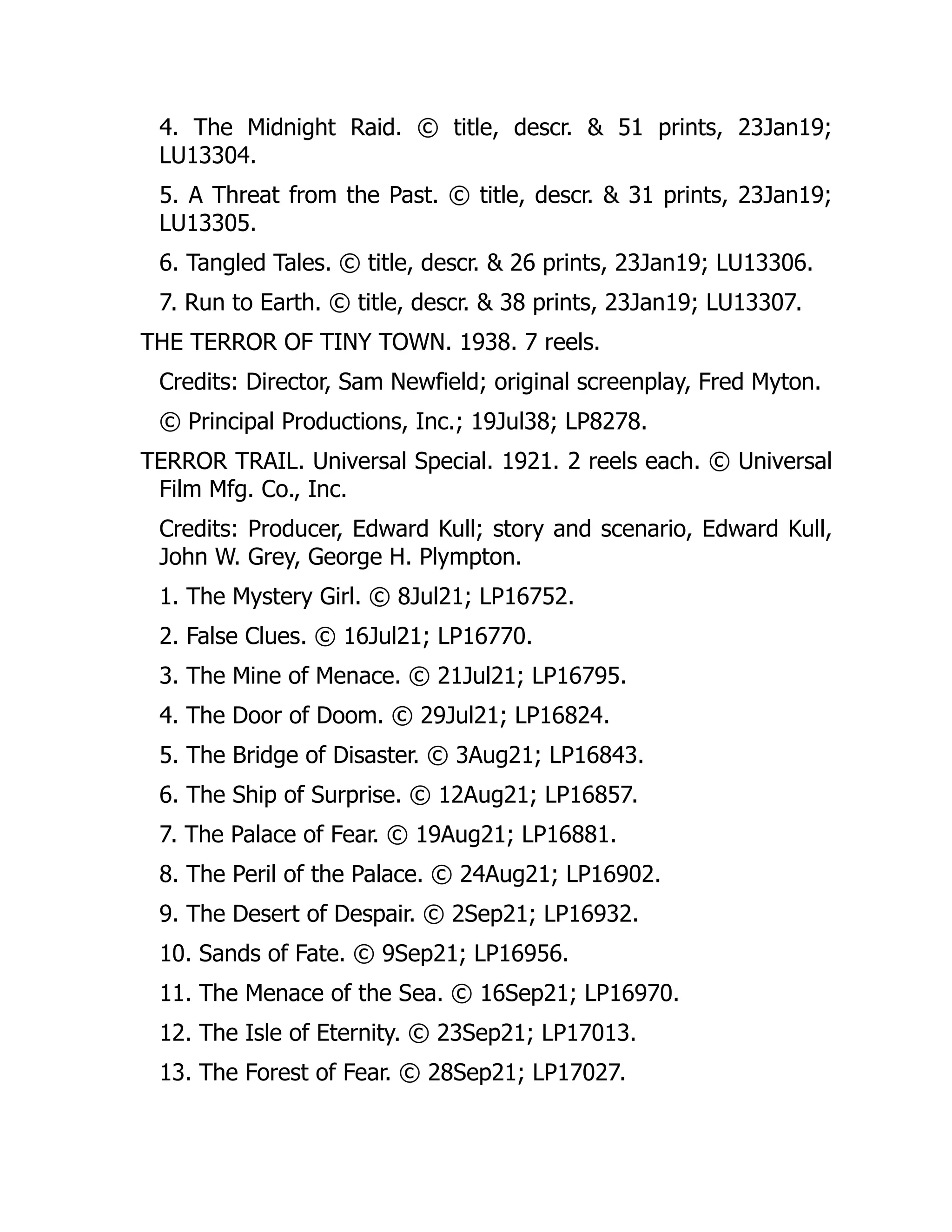 4. The Midnight Raid. © title, descr. & 51 prints, 23Jan19;
LU13304.
5. A Threat from the Past. © title, descr. & 31 prints, 23Jan19;
LU13305.
6. Tangled Tales. © title, descr. & 26 prints, 23Jan19; LU13306.
7. Run to Earth. © title, descr. & 38 prints, 23Jan19; LU13307.
THE TERROR OF TINY TOWN. 1938. 7 reels.
Credits: Director, Sam Newfield; original screenplay, Fred Myton.
© Principal Productions, Inc.; 19Jul38; LP8278.
TERROR TRAIL. Universal Special. 1921. 2 reels each. © Universal
Film Mfg. Co., Inc.
Credits: Producer, Edward Kull; story and scenario, Edward Kull,
John W. Grey, George H. Plympton.
1. The Mystery Girl. © 8Jul21; LP16752.
2. False Clues. © 16Jul21; LP16770.
3. The Mine of Menace. © 21Jul21; LP16795.
4. The Door of Doom. © 29Jul21; LP16824.
5. The Bridge of Disaster. © 3Aug21; LP16843.
6. The Ship of Surprise. © 12Aug21; LP16857.
7. The Palace of Fear. © 19Aug21; LP16881.
8. The Peril of the Palace. © 24Aug21; LP16902.
9. The Desert of Despair. © 2Sep21; LP16932.
10. Sands of Fate. © 9Sep21; LP16956.
11. The Menace of the Sea. © 16Sep21; LP16970.
12. The Isle of Eternity. © 23Sep21; LP17013.
13. The Forest of Fear. © 28Sep21; LP17027.
 