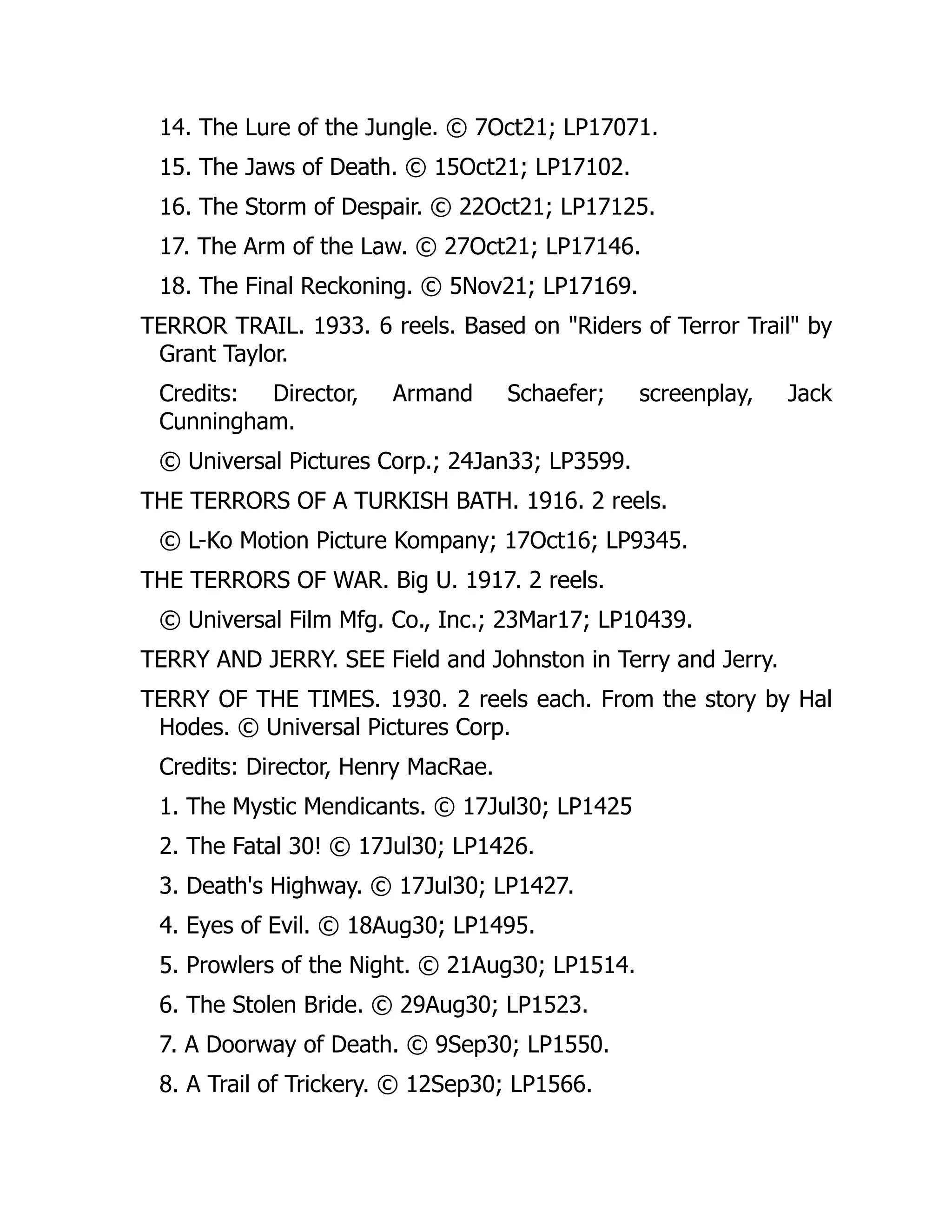 14. The Lure of the Jungle. © 7Oct21; LP17071.
15. The Jaws of Death. © 15Oct21; LP17102.
16. The Storm of Despair. © 22Oct21; LP17125.
17. The Arm of the Law. © 27Oct21; LP17146.
18. The Final Reckoning. © 5Nov21; LP17169.
TERROR TRAIL. 1933. 6 reels. Based on "Riders of Terror Trail" by
Grant Taylor.
Credits: Director, Armand Schaefer; screenplay, Jack
Cunningham.
© Universal Pictures Corp.; 24Jan33; LP3599.
THE TERRORS OF A TURKISH BATH. 1916. 2 reels.
© L-Ko Motion Picture Kompany; 17Oct16; LP9345.
THE TERRORS OF WAR. Big U. 1917. 2 reels.
© Universal Film Mfg. Co., Inc.; 23Mar17; LP10439.
TERRY AND JERRY. SEE Field and Johnston in Terry and Jerry.
TERRY OF THE TIMES. 1930. 2 reels each. From the story by Hal
Hodes. © Universal Pictures Corp.
Credits: Director, Henry MacRae.
1. The Mystic Mendicants. © 17Jul30; LP1425
2. The Fatal 30! © 17Jul30; LP1426.
3. Death's Highway. © 17Jul30; LP1427.
4. Eyes of Evil. © 18Aug30; LP1495.
5. Prowlers of the Night. © 21Aug30; LP1514.
6. The Stolen Bride. © 29Aug30; LP1523.
7. A Doorway of Death. © 9Sep30; LP1550.
8. A Trail of Trickery. © 12Sep30; LP1566.
 