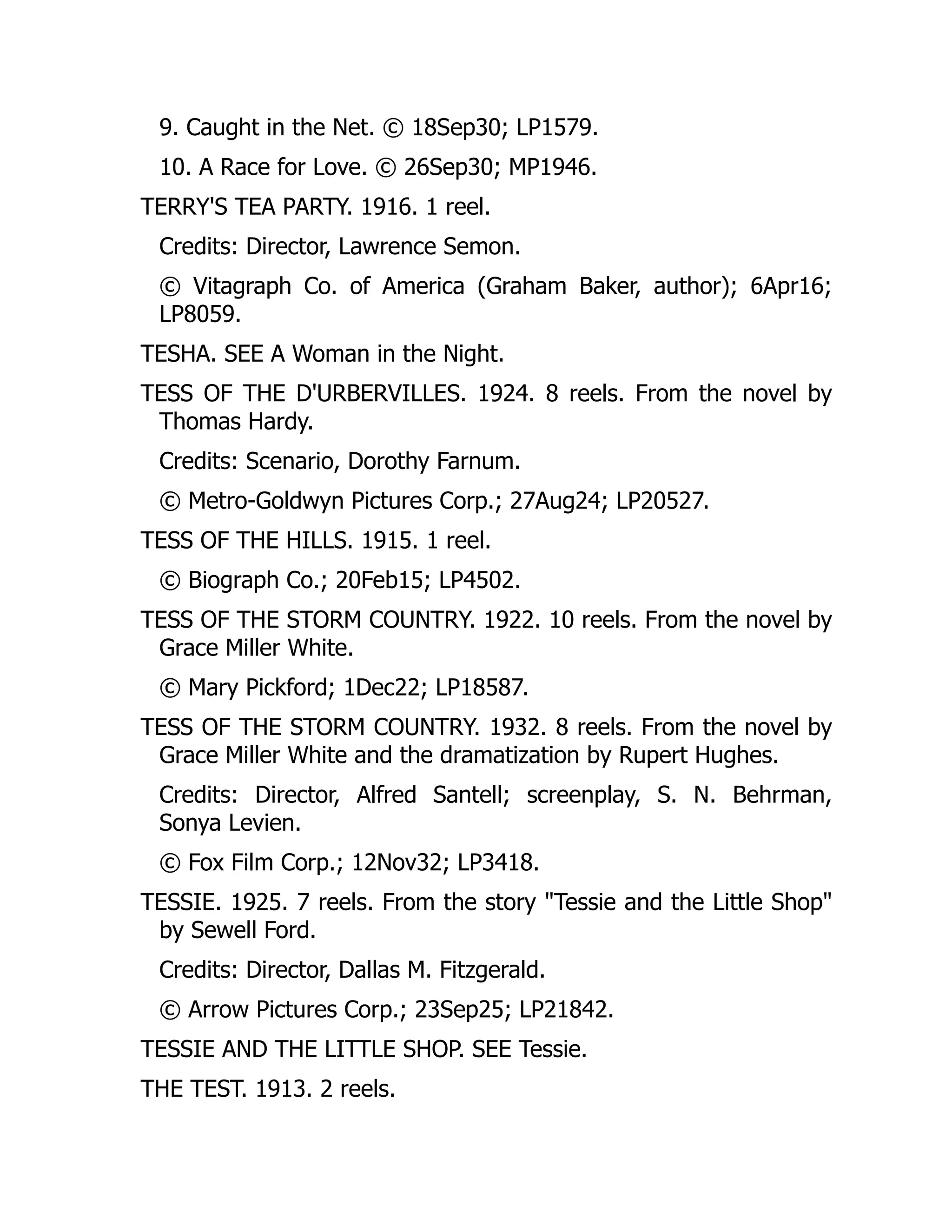 9. Caught in the Net. © 18Sep30; LP1579.
10. A Race for Love. © 26Sep30; MP1946.
TERRY'S TEA PARTY. 1916. 1 reel.
Credits: Director, Lawrence Semon.
© Vitagraph Co. of America (Graham Baker, author); 6Apr16;
LP8059.
TESHA. SEE A Woman in the Night.
TESS OF THE D'URBERVILLES. 1924. 8 reels. From the novel by
Thomas Hardy.
Credits: Scenario, Dorothy Farnum.
© Metro-Goldwyn Pictures Corp.; 27Aug24; LP20527.
TESS OF THE HILLS. 1915. 1 reel.
© Biograph Co.; 20Feb15; LP4502.
TESS OF THE STORM COUNTRY. 1922. 10 reels. From the novel by
Grace Miller White.
© Mary Pickford; 1Dec22; LP18587.
TESS OF THE STORM COUNTRY. 1932. 8 reels. From the novel by
Grace Miller White and the dramatization by Rupert Hughes.
Credits: Director, Alfred Santell; screenplay, S. N. Behrman,
Sonya Levien.
© Fox Film Corp.; 12Nov32; LP3418.
TESSIE. 1925. 7 reels. From the story "Tessie and the Little Shop"
by Sewell Ford.
Credits: Director, Dallas M. Fitzgerald.
© Arrow Pictures Corp.; 23Sep25; LP21842.
TESSIE AND THE LITTLE SHOP. SEE Tessie.
THE TEST. 1913. 2 reels.
 