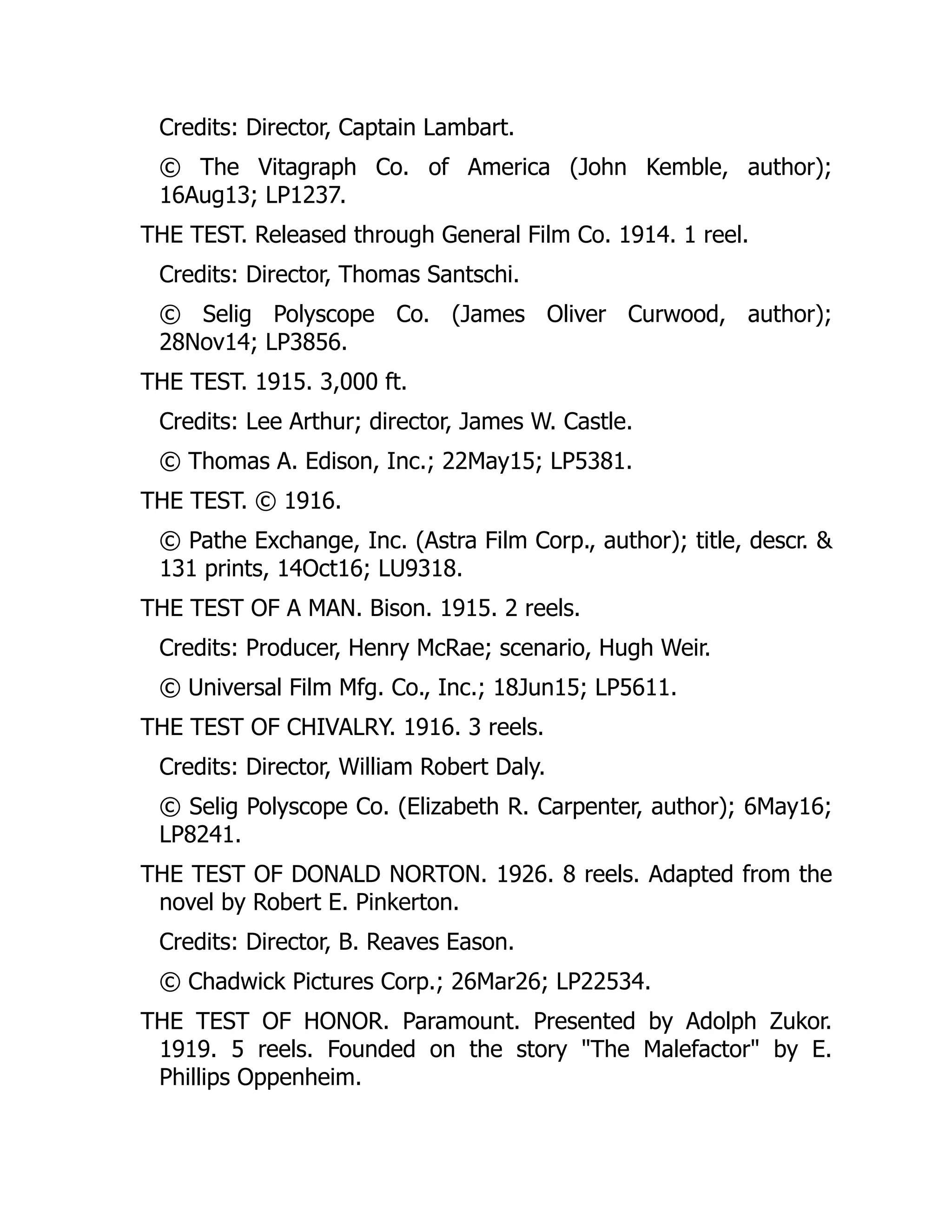 Credits: Director, Captain Lambart.
© The Vitagraph Co. of America (John Kemble, author);
16Aug13; LP1237.
THE TEST. Released through General Film Co. 1914. 1 reel.
Credits: Director, Thomas Santschi.
© Selig Polyscope Co. (James Oliver Curwood, author);
28Nov14; LP3856.
THE TEST. 1915. 3,000 ft.
Credits: Lee Arthur; director, James W. Castle.
© Thomas A. Edison, Inc.; 22May15; LP5381.
THE TEST. © 1916.
© Pathe Exchange, Inc. (Astra Film Corp., author); title, descr. &
131 prints, 14Oct16; LU9318.
THE TEST OF A MAN. Bison. 1915. 2 reels.
Credits: Producer, Henry McRae; scenario, Hugh Weir.
© Universal Film Mfg. Co., Inc.; 18Jun15; LP5611.
THE TEST OF CHIVALRY. 1916. 3 reels.
Credits: Director, William Robert Daly.
© Selig Polyscope Co. (Elizabeth R. Carpenter, author); 6May16;
LP8241.
THE TEST OF DONALD NORTON. 1926. 8 reels. Adapted from the
novel by Robert E. Pinkerton.
Credits: Director, B. Reaves Eason.
© Chadwick Pictures Corp.; 26Mar26; LP22534.
THE TEST OF HONOR. Paramount. Presented by Adolph Zukor.
1919. 5 reels. Founded on the story "The Malefactor" by E.
Phillips Oppenheim.
 