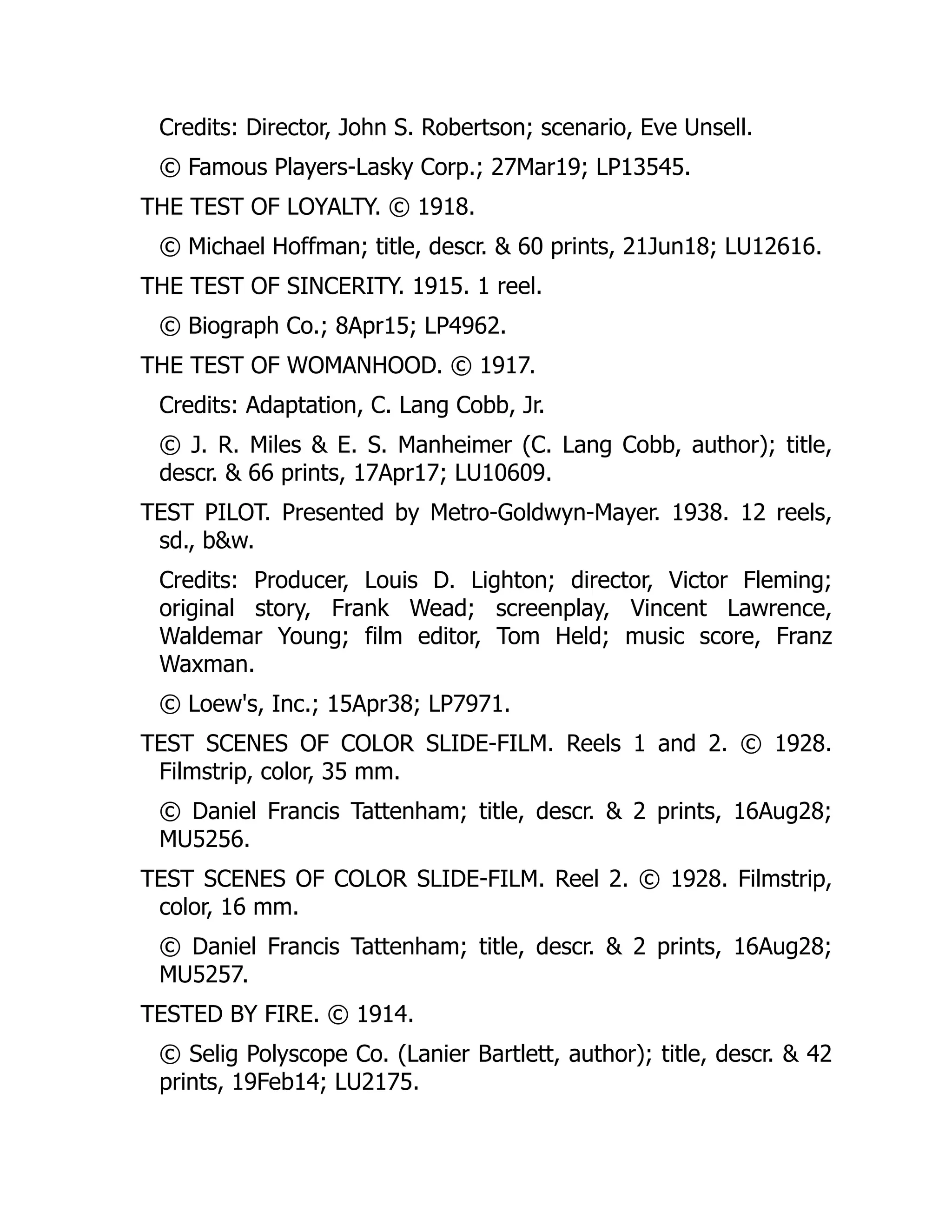 Credits: Director, John S. Robertson; scenario, Eve Unsell.
© Famous Players-Lasky Corp.; 27Mar19; LP13545.
THE TEST OF LOYALTY. © 1918.
© Michael Hoffman; title, descr. & 60 prints, 21Jun18; LU12616.
THE TEST OF SINCERITY. 1915. 1 reel.
© Biograph Co.; 8Apr15; LP4962.
THE TEST OF WOMANHOOD. © 1917.
Credits: Adaptation, C. Lang Cobb, Jr.
© J. R. Miles & E. S. Manheimer (C. Lang Cobb, author); title,
descr. & 66 prints, 17Apr17; LU10609.
TEST PILOT. Presented by Metro-Goldwyn-Mayer. 1938. 12 reels,
sd., b&w.
Credits: Producer, Louis D. Lighton; director, Victor Fleming;
original story, Frank Wead; screenplay, Vincent Lawrence,
Waldemar Young; film editor, Tom Held; music score, Franz
Waxman.
© Loew's, Inc.; 15Apr38; LP7971.
TEST SCENES OF COLOR SLIDE-FILM. Reels 1 and 2. © 1928.
Filmstrip, color, 35 mm.
© Daniel Francis Tattenham; title, descr. & 2 prints, 16Aug28;
MU5256.
TEST SCENES OF COLOR SLIDE-FILM. Reel 2. © 1928. Filmstrip,
color, 16 mm.
© Daniel Francis Tattenham; title, descr. & 2 prints, 16Aug28;
MU5257.
TESTED BY FIRE. © 1914.
© Selig Polyscope Co. (Lanier Bartlett, author); title, descr. & 42
prints, 19Feb14; LU2175.
 
