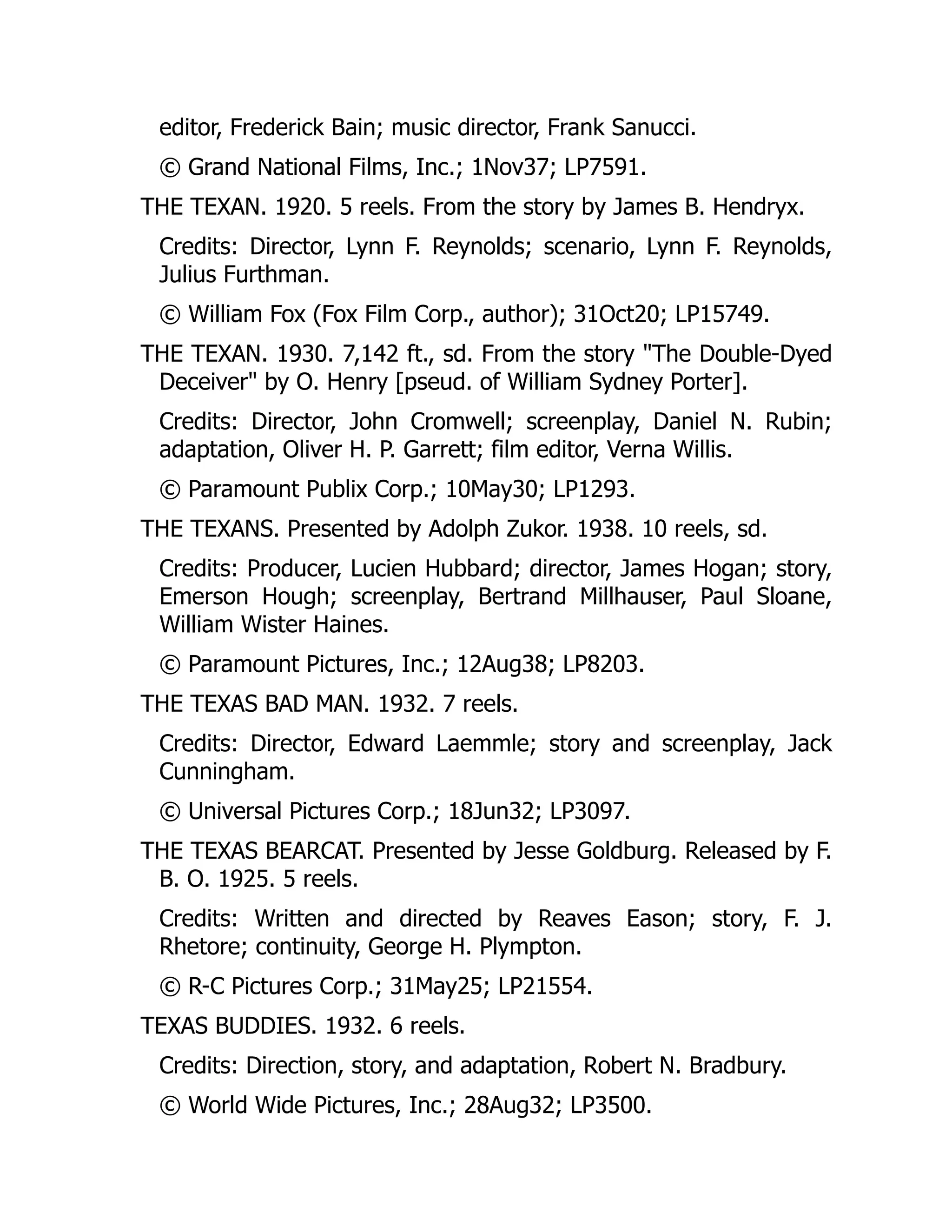 editor, Frederick Bain; music director, Frank Sanucci.
© Grand National Films, Inc.; 1Nov37; LP7591.
THE TEXAN. 1920. 5 reels. From the story by James B. Hendryx.
Credits: Director, Lynn F. Reynolds; scenario, Lynn F. Reynolds,
Julius Furthman.
© William Fox (Fox Film Corp., author); 31Oct20; LP15749.
THE TEXAN. 1930. 7,142 ft., sd. From the story "The Double-Dyed
Deceiver" by O. Henry [pseud. of William Sydney Porter].
Credits: Director, John Cromwell; screenplay, Daniel N. Rubin;
adaptation, Oliver H. P. Garrett; film editor, Verna Willis.
© Paramount Publix Corp.; 10May30; LP1293.
THE TEXANS. Presented by Adolph Zukor. 1938. 10 reels, sd.
Credits: Producer, Lucien Hubbard; director, James Hogan; story,
Emerson Hough; screenplay, Bertrand Millhauser, Paul Sloane,
William Wister Haines.
© Paramount Pictures, Inc.; 12Aug38; LP8203.
THE TEXAS BAD MAN. 1932. 7 reels.
Credits: Director, Edward Laemmle; story and screenplay, Jack
Cunningham.
© Universal Pictures Corp.; 18Jun32; LP3097.
THE TEXAS BEARCAT. Presented by Jesse Goldburg. Released by F.
B. O. 1925. 5 reels.
Credits: Written and directed by Reaves Eason; story, F. J.
Rhetore; continuity, George H. Plympton.
© R-C Pictures Corp.; 31May25; LP21554.
TEXAS BUDDIES. 1932. 6 reels.
Credits: Direction, story, and adaptation, Robert N. Bradbury.
© World Wide Pictures, Inc.; 28Aug32; LP3500.
 