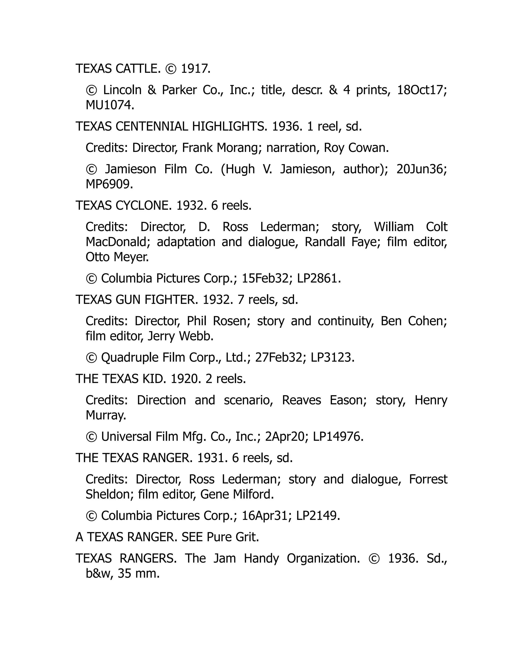 TEXAS CATTLE. © 1917.
© Lincoln & Parker Co., Inc.; title, descr. & 4 prints, 18Oct17;
MU1074.
TEXAS CENTENNIAL HIGHLIGHTS. 1936. 1 reel, sd.
Credits: Director, Frank Morang; narration, Roy Cowan.
© Jamieson Film Co. (Hugh V. Jamieson, author); 20Jun36;
MP6909.
TEXAS CYCLONE. 1932. 6 reels.
Credits: Director, D. Ross Lederman; story, William Colt
MacDonald; adaptation and dialogue, Randall Faye; film editor,
Otto Meyer.
© Columbia Pictures Corp.; 15Feb32; LP2861.
TEXAS GUN FIGHTER. 1932. 7 reels, sd.
Credits: Director, Phil Rosen; story and continuity, Ben Cohen;
film editor, Jerry Webb.
© Quadruple Film Corp., Ltd.; 27Feb32; LP3123.
THE TEXAS KID. 1920. 2 reels.
Credits: Direction and scenario, Reaves Eason; story, Henry
Murray.
© Universal Film Mfg. Co., Inc.; 2Apr20; LP14976.
THE TEXAS RANGER. 1931. 6 reels, sd.
Credits: Director, Ross Lederman; story and dialogue, Forrest
Sheldon; film editor, Gene Milford.
© Columbia Pictures Corp.; 16Apr31; LP2149.
A TEXAS RANGER. SEE Pure Grit.
TEXAS RANGERS. The Jam Handy Organization. © 1936. Sd.,
b&w, 35 mm.
 