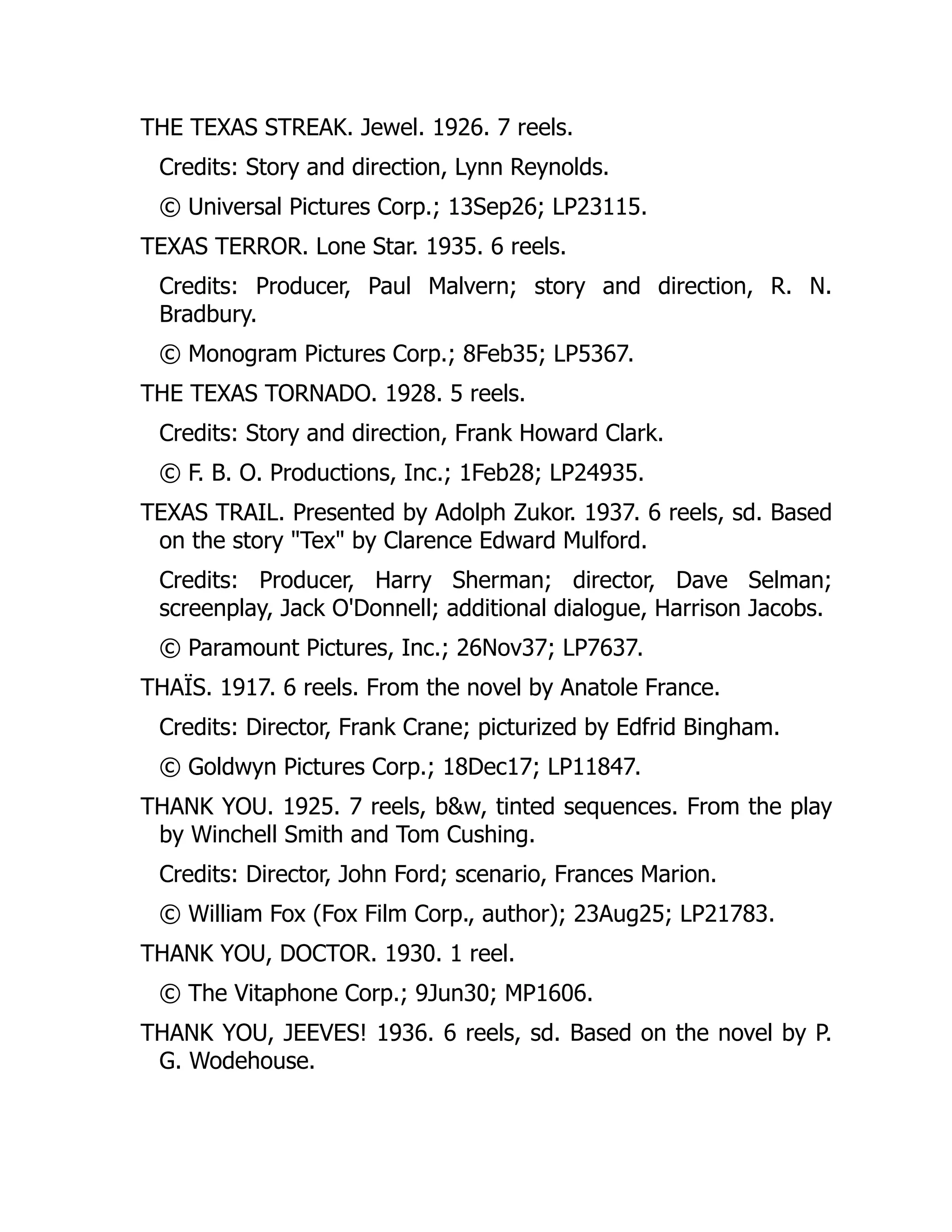 THE TEXAS STREAK. Jewel. 1926. 7 reels.
Credits: Story and direction, Lynn Reynolds.
© Universal Pictures Corp.; 13Sep26; LP23115.
TEXAS TERROR. Lone Star. 1935. 6 reels.
Credits: Producer, Paul Malvern; story and direction, R. N.
Bradbury.
© Monogram Pictures Corp.; 8Feb35; LP5367.
THE TEXAS TORNADO. 1928. 5 reels.
Credits: Story and direction, Frank Howard Clark.
© F. B. O. Productions, Inc.; 1Feb28; LP24935.
TEXAS TRAIL. Presented by Adolph Zukor. 1937. 6 reels, sd. Based
on the story "Tex" by Clarence Edward Mulford.
Credits: Producer, Harry Sherman; director, Dave Selman;
screenplay, Jack O'Donnell; additional dialogue, Harrison Jacobs.
© Paramount Pictures, Inc.; 26Nov37; LP7637.
THAÏS. 1917. 6 reels. From the novel by Anatole France.
Credits: Director, Frank Crane; picturized by Edfrid Bingham.
© Goldwyn Pictures Corp.; 18Dec17; LP11847.
THANK YOU. 1925. 7 reels, b&w, tinted sequences. From the play
by Winchell Smith and Tom Cushing.
Credits: Director, John Ford; scenario, Frances Marion.
© William Fox (Fox Film Corp., author); 23Aug25; LP21783.
THANK YOU, DOCTOR. 1930. 1 reel.
© The Vitaphone Corp.; 9Jun30; MP1606.
THANK YOU, JEEVES! 1936. 6 reels, sd. Based on the novel by P.
G. Wodehouse.
 