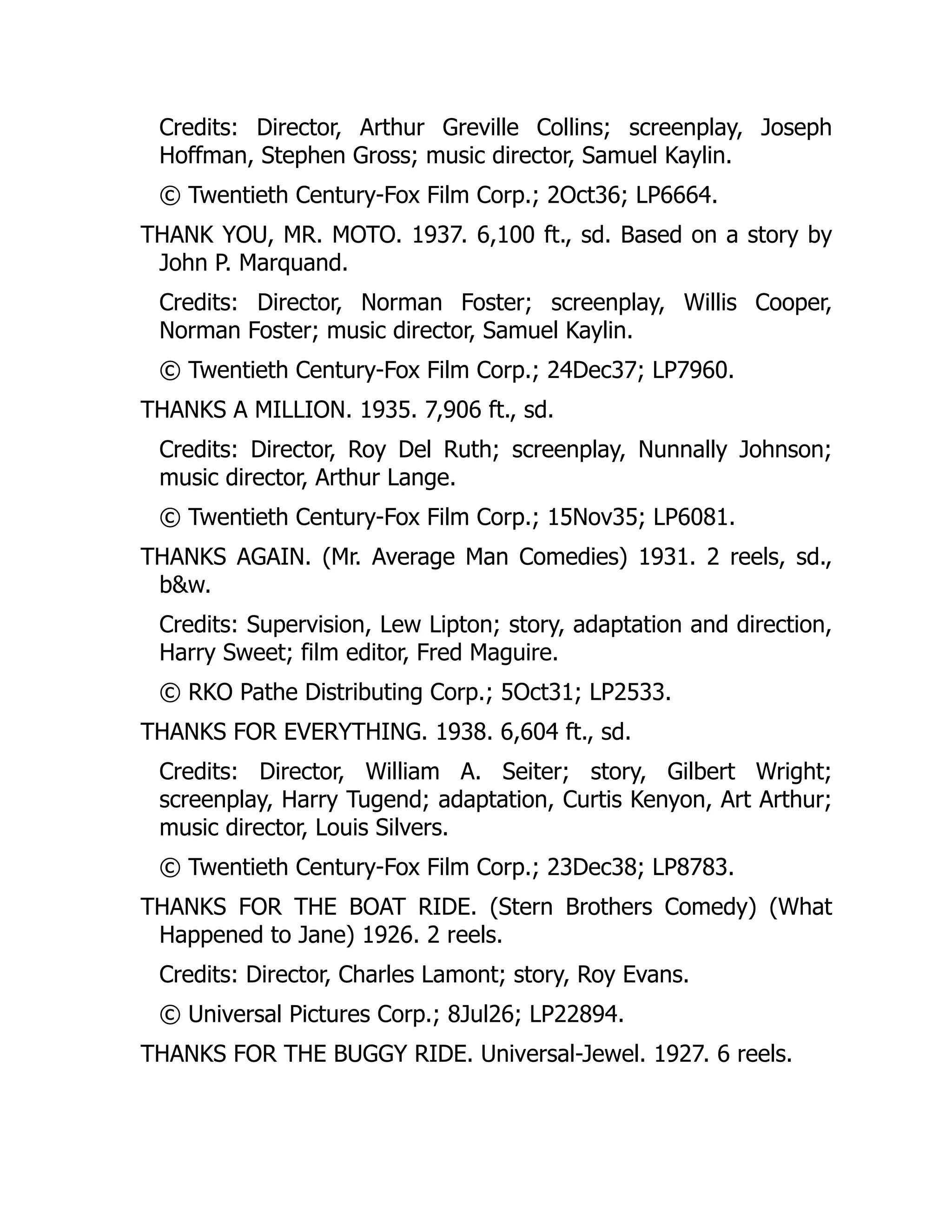 Credits: Director, Arthur Greville Collins; screenplay, Joseph
Hoffman, Stephen Gross; music director, Samuel Kaylin.
© Twentieth Century-Fox Film Corp.; 2Oct36; LP6664.
THANK YOU, MR. MOTO. 1937. 6,100 ft., sd. Based on a story by
John P. Marquand.
Credits: Director, Norman Foster; screenplay, Willis Cooper,
Norman Foster; music director, Samuel Kaylin.
© Twentieth Century-Fox Film Corp.; 24Dec37; LP7960.
THANKS A MILLION. 1935. 7,906 ft., sd.
Credits: Director, Roy Del Ruth; screenplay, Nunnally Johnson;
music director, Arthur Lange.
© Twentieth Century-Fox Film Corp.; 15Nov35; LP6081.
THANKS AGAIN. (Mr. Average Man Comedies) 1931. 2 reels, sd.,
b&w.
Credits: Supervision, Lew Lipton; story, adaptation and direction,
Harry Sweet; film editor, Fred Maguire.
© RKO Pathe Distributing Corp.; 5Oct31; LP2533.
THANKS FOR EVERYTHING. 1938. 6,604 ft., sd.
Credits: Director, William A. Seiter; story, Gilbert Wright;
screenplay, Harry Tugend; adaptation, Curtis Kenyon, Art Arthur;
music director, Louis Silvers.
© Twentieth Century-Fox Film Corp.; 23Dec38; LP8783.
THANKS FOR THE BOAT RIDE. (Stern Brothers Comedy) (What
Happened to Jane) 1926. 2 reels.
Credits: Director, Charles Lamont; story, Roy Evans.
© Universal Pictures Corp.; 8Jul26; LP22894.
THANKS FOR THE BUGGY RIDE. Universal-Jewel. 1927. 6 reels.
 
