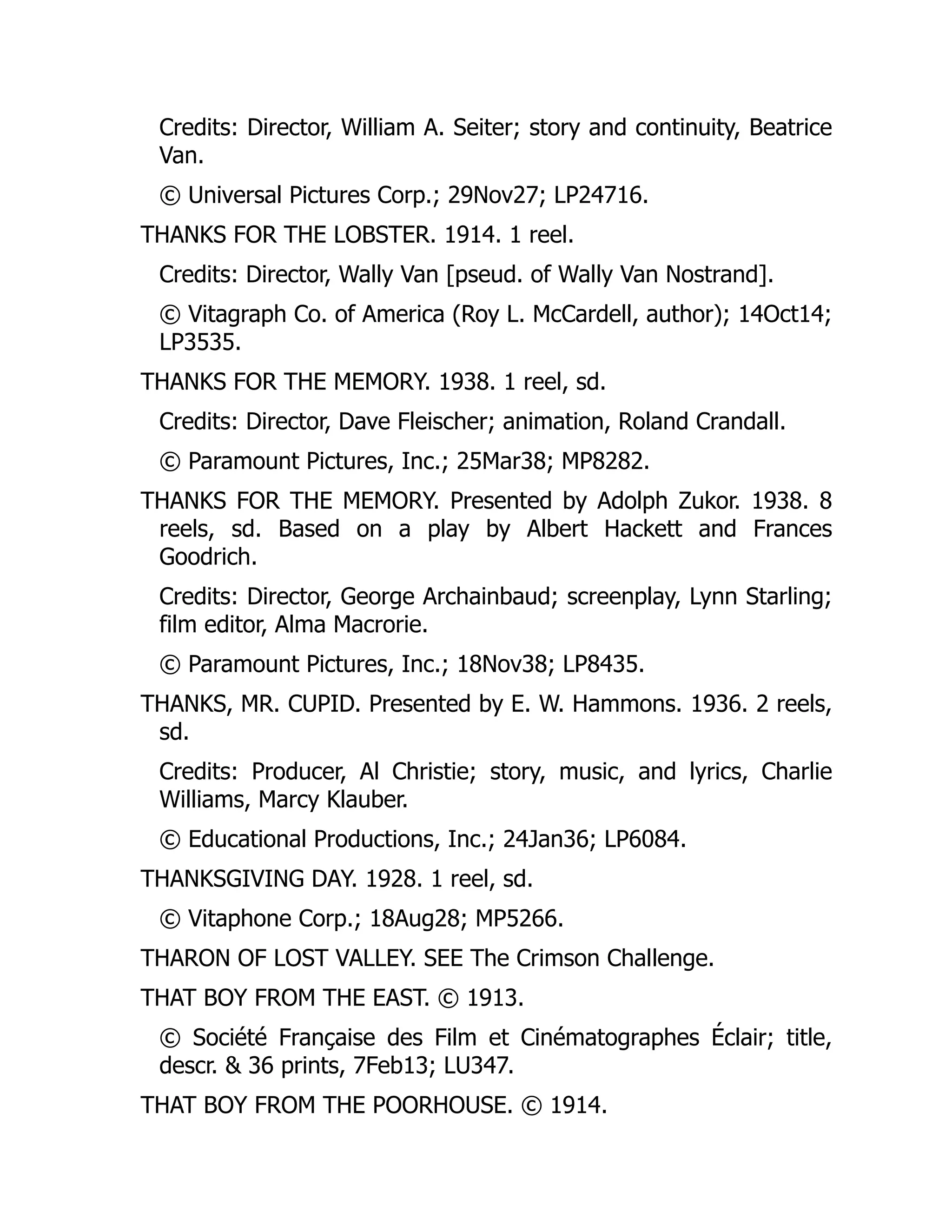 Credits: Director, William A. Seiter; story and continuity, Beatrice
Van.
© Universal Pictures Corp.; 29Nov27; LP24716.
THANKS FOR THE LOBSTER. 1914. 1 reel.
Credits: Director, Wally Van [pseud. of Wally Van Nostrand].
© Vitagraph Co. of America (Roy L. McCardell, author); 14Oct14;
LP3535.
THANKS FOR THE MEMORY. 1938. 1 reel, sd.
Credits: Director, Dave Fleischer; animation, Roland Crandall.
© Paramount Pictures, Inc.; 25Mar38; MP8282.
THANKS FOR THE MEMORY. Presented by Adolph Zukor. 1938. 8
reels, sd. Based on a play by Albert Hackett and Frances
Goodrich.
Credits: Director, George Archainbaud; screenplay, Lynn Starling;
film editor, Alma Macrorie.
© Paramount Pictures, Inc.; 18Nov38; LP8435.
THANKS, MR. CUPID. Presented by E. W. Hammons. 1936. 2 reels,
sd.
Credits: Producer, Al Christie; story, music, and lyrics, Charlie
Williams, Marcy Klauber.
© Educational Productions, Inc.; 24Jan36; LP6084.
THANKSGIVING DAY. 1928. 1 reel, sd.
© Vitaphone Corp.; 18Aug28; MP5266.
THARON OF LOST VALLEY. SEE The Crimson Challenge.
THAT BOY FROM THE EAST. © 1913.
© Société Française des Film et Cinématographes Éclair; title,
descr. & 36 prints, 7Feb13; LU347.
THAT BOY FROM THE POORHOUSE. © 1914.
 