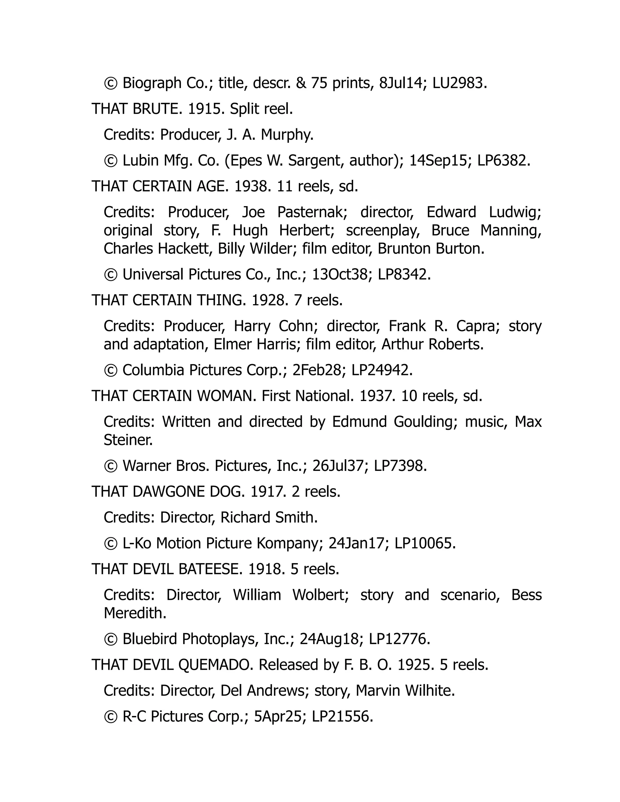© Biograph Co.; title, descr. & 75 prints, 8Jul14; LU2983.
THAT BRUTE. 1915. Split reel.
Credits: Producer, J. A. Murphy.
© Lubin Mfg. Co. (Epes W. Sargent, author); 14Sep15; LP6382.
THAT CERTAIN AGE. 1938. 11 reels, sd.
Credits: Producer, Joe Pasternak; director, Edward Ludwig;
original story, F. Hugh Herbert; screenplay, Bruce Manning,
Charles Hackett, Billy Wilder; film editor, Brunton Burton.
© Universal Pictures Co., Inc.; 13Oct38; LP8342.
THAT CERTAIN THING. 1928. 7 reels.
Credits: Producer, Harry Cohn; director, Frank R. Capra; story
and adaptation, Elmer Harris; film editor, Arthur Roberts.
© Columbia Pictures Corp.; 2Feb28; LP24942.
THAT CERTAIN WOMAN. First National. 1937. 10 reels, sd.
Credits: Written and directed by Edmund Goulding; music, Max
Steiner.
© Warner Bros. Pictures, Inc.; 26Jul37; LP7398.
THAT DAWGONE DOG. 1917. 2 reels.
Credits: Director, Richard Smith.
© L-Ko Motion Picture Kompany; 24Jan17; LP10065.
THAT DEVIL BATEESE. 1918. 5 reels.
Credits: Director, William Wolbert; story and scenario, Bess
Meredith.
© Bluebird Photoplays, Inc.; 24Aug18; LP12776.
THAT DEVIL QUEMADO. Released by F. B. O. 1925. 5 reels.
Credits: Director, Del Andrews; story, Marvin Wilhite.
© R-C Pictures Corp.; 5Apr25; LP21556.
 