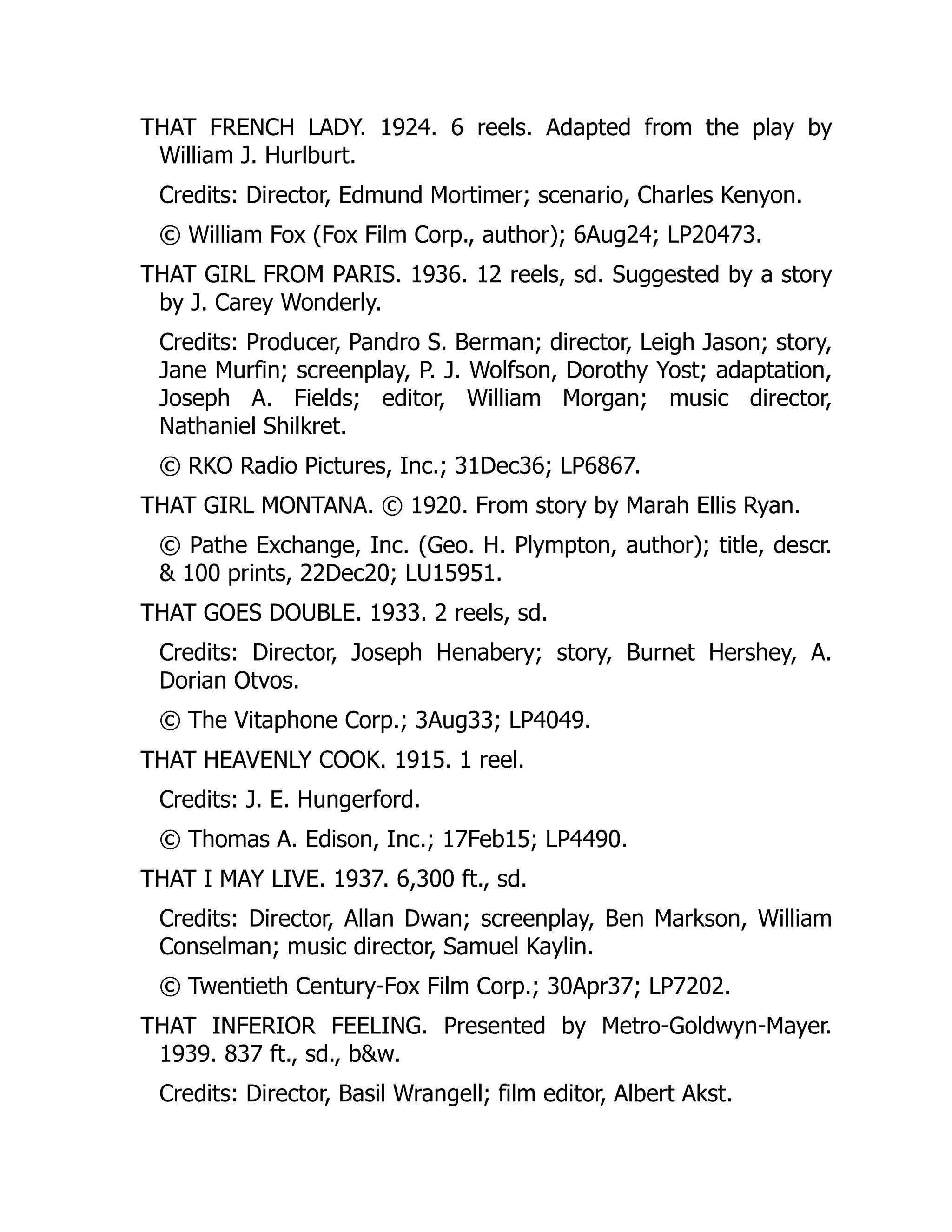 THAT FRENCH LADY. 1924. 6 reels. Adapted from the play by
William J. Hurlburt.
Credits: Director, Edmund Mortimer; scenario, Charles Kenyon.
© William Fox (Fox Film Corp., author); 6Aug24; LP20473.
THAT GIRL FROM PARIS. 1936. 12 reels, sd. Suggested by a story
by J. Carey Wonderly.
Credits: Producer, Pandro S. Berman; director, Leigh Jason; story,
Jane Murfin; screenplay, P. J. Wolfson, Dorothy Yost; adaptation,
Joseph A. Fields; editor, William Morgan; music director,
Nathaniel Shilkret.
© RKO Radio Pictures, Inc.; 31Dec36; LP6867.
THAT GIRL MONTANA. © 1920. From story by Marah Ellis Ryan.
© Pathe Exchange, Inc. (Geo. H. Plympton, author); title, descr.
& 100 prints, 22Dec20; LU15951.
THAT GOES DOUBLE. 1933. 2 reels, sd.
Credits: Director, Joseph Henabery; story, Burnet Hershey, A.
Dorian Otvos.
© The Vitaphone Corp.; 3Aug33; LP4049.
THAT HEAVENLY COOK. 1915. 1 reel.
Credits: J. E. Hungerford.
© Thomas A. Edison, Inc.; 17Feb15; LP4490.
THAT I MAY LIVE. 1937. 6,300 ft., sd.
Credits: Director, Allan Dwan; screenplay, Ben Markson, William
Conselman; music director, Samuel Kaylin.
© Twentieth Century-Fox Film Corp.; 30Apr37; LP7202.
THAT INFERIOR FEELING. Presented by Metro-Goldwyn-Mayer.
1939. 837 ft., sd., b&w.
Credits: Director, Basil Wrangell; film editor, Albert Akst.
 