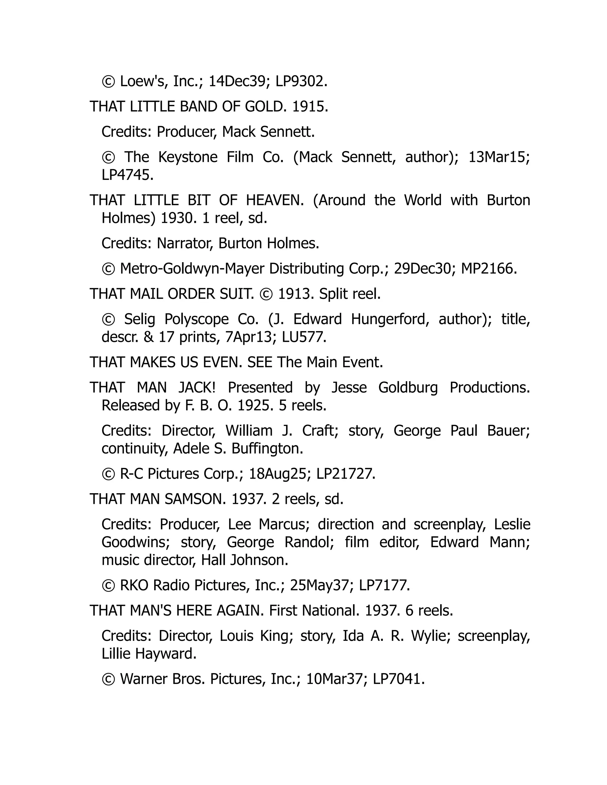 © Loew's, Inc.; 14Dec39; LP9302.
THAT LITTLE BAND OF GOLD. 1915.
Credits: Producer, Mack Sennett.
© The Keystone Film Co. (Mack Sennett, author); 13Mar15;
LP4745.
THAT LITTLE BIT OF HEAVEN. (Around the World with Burton
Holmes) 1930. 1 reel, sd.
Credits: Narrator, Burton Holmes.
© Metro-Goldwyn-Mayer Distributing Corp.; 29Dec30; MP2166.
THAT MAIL ORDER SUIT. © 1913. Split reel.
© Selig Polyscope Co. (J. Edward Hungerford, author); title,
descr. & 17 prints, 7Apr13; LU577.
THAT MAKES US EVEN. SEE The Main Event.
THAT MAN JACK! Presented by Jesse Goldburg Productions.
Released by F. B. O. 1925. 5 reels.
Credits: Director, William J. Craft; story, George Paul Bauer;
continuity, Adele S. Buffington.
© R-C Pictures Corp.; 18Aug25; LP21727.
THAT MAN SAMSON. 1937. 2 reels, sd.
Credits: Producer, Lee Marcus; direction and screenplay, Leslie
Goodwins; story, George Randol; film editor, Edward Mann;
music director, Hall Johnson.
© RKO Radio Pictures, Inc.; 25May37; LP7177.
THAT MAN'S HERE AGAIN. First National. 1937. 6 reels.
Credits: Director, Louis King; story, Ida A. R. Wylie; screenplay,
Lillie Hayward.
© Warner Bros. Pictures, Inc.; 10Mar37; LP7041.
 