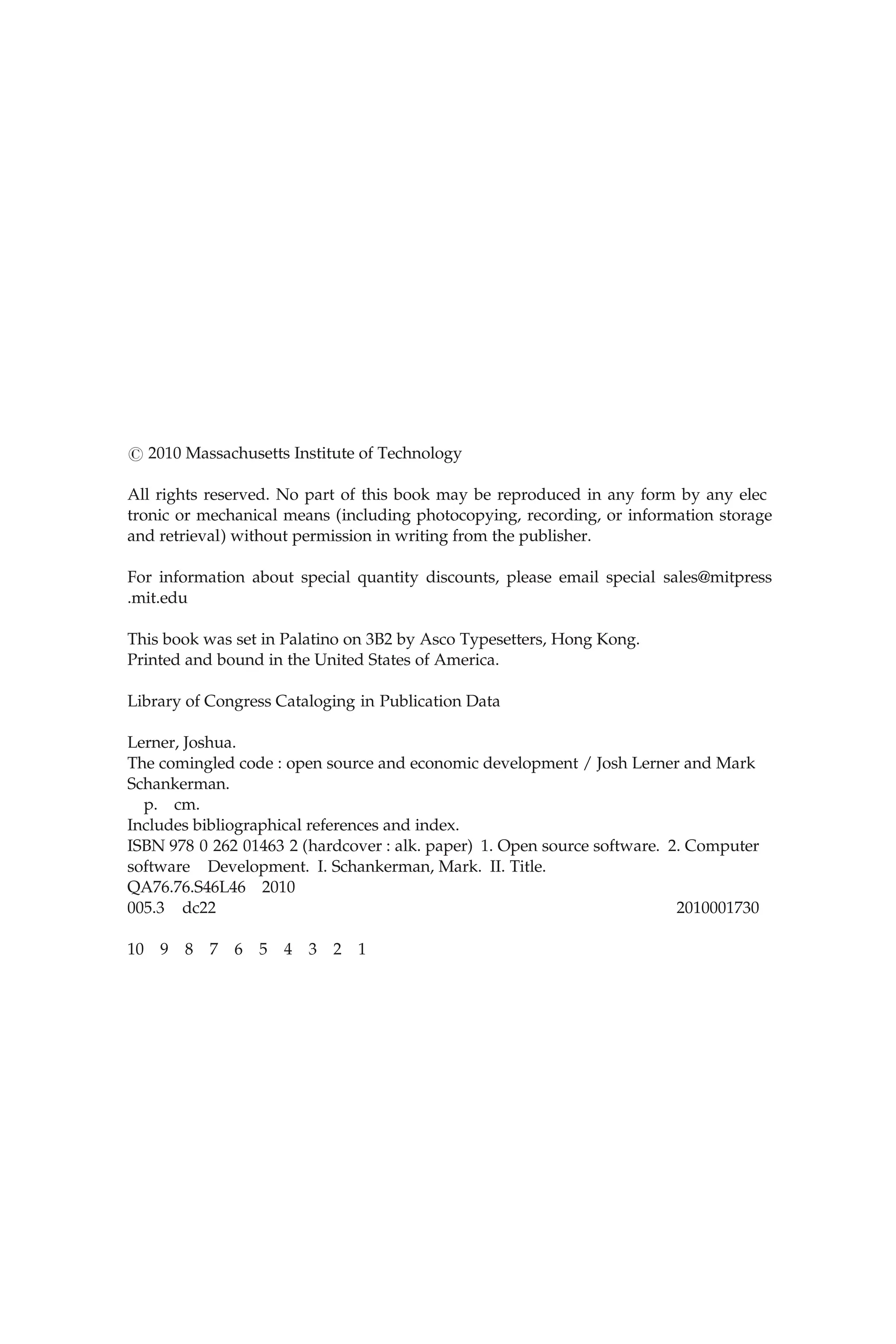 ( 2010 Massachusetts Institute of Technology
All rights reserved. No part of this book may be reproduced in any form by any elec
tronic or mechanical means (including photocopying, recording, or information storage
and retrieval) without permission in writing from the publisher.
For information about special quantity discounts, please email special sales@mitpress
.mit.edu
This book was set in Palatino on 3B2 by Asco Typesetters, Hong Kong.
Printed and bound in the United States of America.
Library of Congress Cataloging in Publication Data
Lerner, Joshua.
The comingled code : open source and economic development / Josh Lerner and Mark
Schankerman.
p. cm.
Includes bibliographical references and index.
ISBN 978 0 262 01463 2 (hardcover : alk. paper) 1. Open source software. 2. Computer
software Development. I. Schankerman, Mark. II. Title.
QA76.76.S46L46 2010
005.3 dc22 2010001730
10 9 8 7 6 5 4 3 2 1
 