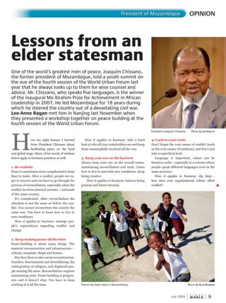 W O R L D
u r b a n
9
Here are eight lessons I learned
from President Chissano about
facilitating peace on the local
and global stage. Many of his words of wisdom
below apply to business practices as well.
1. Be realistic
Peace is sometimes more complicated to keep
than to make. After a conflict, people are ea-
ger to recover and you have to go through the
process of reconciliation, especially when the
conflict involves internal enemies – nationals
of the same country.
It’s complicated. After reconciliation the
situation is not the same as before the con-
flict. You cannot reconstitute the country the
same way. You have to learn how to live in
new conditions.
How it applies to business: manage peo-
ple’s expectations regarding conflict and
change.
2. Keep making peace all the time
Peace-building is about many things. The
material reconstruction and infrastructure –
schools, hospitals, shops and homes.
But then there is also social reconstruction.
Families, disarmament and demobilizing, the
reintegration of refugees, and displaced peo-
ple starting life anew. Reconciliation requires
maintaining unity. Peace-building is progres-
sive and it doesn’t stop. You have to keep
working at it all the time.
OPINIONPresident of Mozambique
July 2009
How it applies to business: take a hard
look at who all your stakeholders are and keep
them meaningfully involved all the way.
3. Keep your eye on the horizon
Always keep your eye on the overall vision:
maintaining reconciliation and unity. Learn
how to live in and with new conditions. Keep
being creative.
How it applies to business: balance being
present and future focused.
4. Look to your roots
Don’t forget the root causes of conflict (such
as the root causes of tradition), and don’t just
take a superficial look.
Language is important, values can be
found in verbs – especially in a country where
people speak different languages even in the
same province.
How it applies to business: dig deep -
how does your organizational culture affect
conflict?
Lessons from an
elder statesman
One of the world’s greatest men of peace, Joaquim Chissano,
the former president of Mozambique, told a youth summit on
the eve of the fourth session of the World Urban Forum last
year that he always looks up to them for wise counsel and
advice. Mr. Chissano, who speaks five languages, is the winner
of the inaugural Mo Ibrahim Prize for Achievement in African
Leadership in 2007. He led Mozambique for 18 years during
which he steered the country out of a devastating civil war.
Lee-Anne Ragan met him in Nanjing last November when
they presented a workshop together on peace building at the
fourth session of the World Urban Forum.
Peace has been kept in Mozambique PhotoPhotoP © alan rainBoW
President Joaquim Chissano PhotoPhotoP © un-hahah Bitat
 