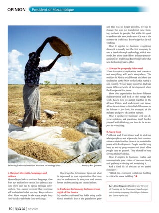 W O R L D
u r b a n
10
How it applies to business: figure out what
is expressed in your organization that may
not be understood by everyone and ensure
better understanding and shared values.
6. Embrace technology but never lose
sight of the basics
My mother cultivated her fields using tradi-
tional methods. But as the population grew
5. Respect diversity, language and
culture
Mozambique lacks a national language. One
does not realize how much this affects a na-
tion when one has to speak through inter-
preters. You cannot pretend that everyone
will understand what you say. Keep cultures
alive. Show respect for the ways people bury
their dead or celebrate their weddings.
OPINION President of Mozambique
July 2009
Balancing traditional methods with new technology is key PhotoPhotoP © alex Qlex Qlex uistBuistBuist erG
Lee-Anne Ragan is President and Director
of Training at the Vancouver-based corpo-
rate training company, Rock.Paper.Scissors
Inc. (www.rpsinc.ca)
and this was no longer possible, we had to
change the way we transferred new farm-
ing methods to people. But while it’s good
to embrace the new, make sure it’s not at the
expense of traditional knowledge that is still
working.
How it applies to business: experience
shows it is usually not the first company to
use a break-through technology which suc-
ceeds, but those that follow. Balance your or-
ganization’s traditional knowledge with what
new technology has to offer.
7. Always be properly informed
When it comes to replicating best practices,
not everything will work everywhere. The
realities in Africa are different and there are
tendencies in the West to think that Africa is
one country. We are many countries that had
many different levels of development when
the Europeans first came.
Show due appreciation for these different
characteristics and look at the things that
work. Learn how we gather together in the
African Union, and understand our cause.
Africa is not alone in its tribal differences or
its failures – just look, for example, at the
Balkans and parts of Eastern Europe.
How it applies to business: seek out di-
verse opinions, ask questions, don’t burden
yourself with thinking you have to be an ex-
pert in everything.
8. Keep busy
Problems and frustrations lead to violence
when people are not at peace in their commu-
nities or their families. Search for sustainable
peace with development. People need to keep
busy so set up programmes and don’t allow
people time to quarrel. They should be busy
solving their problems.
How it applies to business: realize and
communicate your vision of success clearly
and get busy achieving and sustaining it.
And a final bit of wisdom as we parted
company:
“I think the creation of confidence building
is critical in peace building.” u
 