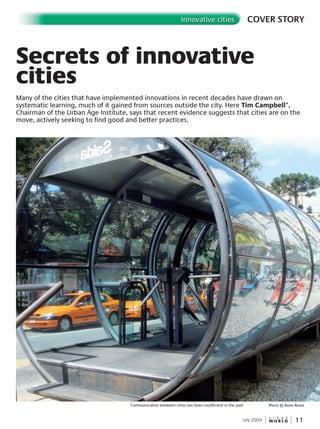 W O R L D
u r b a n
11
COVER STORYInnovative cities
July 2009
Secrets of innovative
cities
Many of the cities that have implemented innovations in recent decades have drawn on
systematic learning, much of it gained from sources outside the city. Here Tim Campbell*,
Chairman of the Urban Age Institute, says that recent evidence suggests that cities are on the
move, actively seeking to find good and better practices.
Communication between cities has been insufficient in the past PhotoPhotoP © sashasashas aickin
 