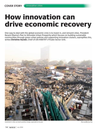 W O R L D
u r b a n
14 July 2009
COVER STORY Innovative cities
How innovation can
drive economic recovery
One way to deal with the global economic crisis is to invest in, and reinvent cities. President
Barack Obama’s Plan to Stimulate Urban Prosperity which focuses on building sustainable
communities through green urban policies and supporting innovation clusters, exemplifies this,
writes Christine Auclair, Chief of UN-HABITAT’s Private Sector Unit.
Investment in cities can lead to positive change, especially for the poor PhotoPhotoP © WeeWeeW linG soh
 