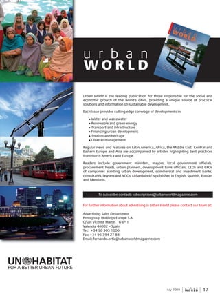 W O R L D
u r b a n
17July 2009
For further information about advertising in Urban World please contact our team at:
Advertising Sales Department
Pressgroup Holdings Europe S.A.
C/San Vicente Martir, 16-6º-1
Valencia 46002 – Spain
Tel: +34 96 303 1000
Fax: +34 96 394 27 88
Email: fernando.ortiz@urbanworldmagazine.com
To subscribe contact: subscriptions@urbanworldmagazine.com
W O R L D
u r b a n
FOR A BETTER URBAN FUTURE
Urban World is the leading publication for those responsible for the social and
economic growth of the world’s cities, providing a unique source of practical
solutions and information on sustainable development.
Each issue provides cutting-edge coverage of developments in:
l Water and wastewater
l Renewable and green energy
l Transport and infrastructure
l Financing urban development
l Tourism and heritage
l Disaster management
Regular news and features on Latin America, Africa, the Middle East, Central and
Eastern Europe and Asia are accompanied by articles highlighting best practices
from North America and Europe.
Readers include government ministers, mayors, local government officials,
procurement heads, urban planners, development bank officials, CEOs and CFOs
of companies assisting urban development, commercial and investment banks,
consultants, lawyers and NGOs. Urban World is published in English, Spanish, Russian
and Mandarin.
 