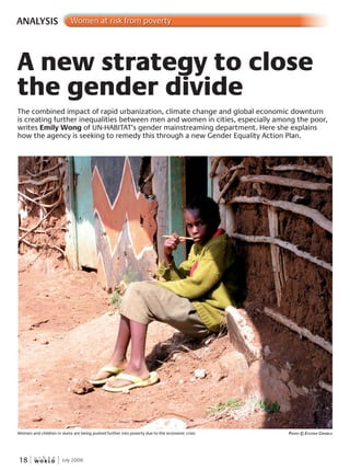 W O R L D
u r b a n
18 July 2009
ANALYSIS Women at risk from poverty
The combined impact of rapid urbanization, climate change and global economic downturn
is creating further inequalities between men and women in cities, especially among the poor,
writes Emily Wong of UN-HABITAT’s gender mainstreaming department. Here she explains
how the agency is seeking to remedy this through a new Gender Equality Action Plan.
A new strategy to close
the gender divide
Women and children in slums are being pushed further into poverty due to the economic crisis PhotoPhotoP © evGvGv enia GrinBlo
 