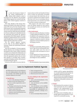 W O R L D
u r b a n
July 2009 23
istration and the ongoing regionalization
are essential institutional prerequisites for
sustainable settlement and housing.
l The introduction and strengthening of local
self-government is the basis for an effective
participation of the public in decision-mak-
ing processes.
4. Turkey
l Self-commitment by accession to interna-
tional agreements has led to significant
progress in the implementation of the
objectives and principles of the Habitatobjectives and principles of the Habitatobjectives and principles of the Habita
Agenda.
l The reinforcement of building safety, es-
pecially against natural disasters, is a pre-
requisite for sustainable housing.
ANALYSISHabitat Agenda update
In 2006, the European chapter of
the Global Parliamentarians on
Habitat (GPH) initiated a study to
investigate how the objectives and principles
of the Habitat Agenda were received in the leg-
islation of five selected signatory countries in
Europe.
Peter Götz, Member of the German Bun-
destag and President of the Board of Directors
of the GPH and at the time President of the
GPH-Europe, said it was particularly important
that “in the countries selected for the study, not
only the main laws which deal with sustainabil-
ity of human settlements be identified, but also
the instruments that promote the objectives
and principles of the Habitat Agenda. The study
should give parliamentarians from around the
world valuable ideas on how to implement the
Habitat Agenda in their home countries.”
The five selected signatory countries
of the study are the Federal Republic of
Germany, Finland, the Netherlands, Romania
and Turkey.
From the investigation, it became apparent
that the objectives vary according to the level of
development of the country. Mature industrial
countries such as Finland, the Netherlands and
Germany have hardly any real need to catch up.
Given the appropriate policies, they can focus
their attention on providing other countries,
especially developing countries, with assistance
in implementing the Agenda.
Countries with smaller economies like Ro-
Romania PhotoPhotoP © cristiancristianc PoPescu
mania or those on the road of political reform
such as Turkey are particularly susceptible
to external stimuli with which they are en-
couraged to implement the Habitat Agenda.
This may be by way of concluding interna-
tional agreements or by incentives provided
by economic assistance programmes.
With regard to the tools used to imple-
ment the Habitat Agenda by each country,
two examples per country are cited here by
way of example:
1. The Netherlands
l Each year on the first Monday in October
a widely-publicized Habitat Day is held.
l In addition to the preparation of the an-
nual Habitat Day, the Habitat Platform
organizes conferences aimed at sharing
experiences and runs Habitat projects in
developing countries.
2. Finland
l Developers of potentially polluting projectsDevelopers of potentially polluting projectsDe
have to take out an environmental insur-
ance policy which covers the costs of
restoration of the environment in case of
damage.
l At the regional level, Centres for the Col-
lection and Exchange of Experience and
Knowledge have been established.
3. Romania
l The decentralization of government admin-
Laws to implement Habitat Agenda
The following laws have proved indispensa-
ble to the implementation of the objectives
and principles of the Habitat Agenda in all
countries subjected to the study:
A. Specific laws
l Laws on the planning of human set-
tlements at local and regional level
l Laws on urban regeneration and ur-
ban renewal
l Housing construction laws, housing
laws and laws on social housing
l Nature conservation laws
l Water resource management laws
l Emission control and protection laws
l Soil protection laws
l Waste management laws
l Environmental assessment legislation
l Historical preservation acts.
B. Laws relating to the organization
of the state
l Laws on the decentralization of the
public administration
l Laws and decrees on the establish-
ment of regions
l Laws and decrees on the establish-
ment of specialized agencies (e.g. with
responsibility for regionalization, envi-
ronmental protection, exchange of ex-
perience)
l Laws on municipal self-government
 