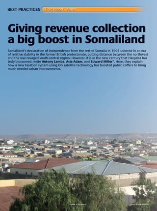 W O R L D
u r b a n
26
BEST PRACTICES Field report - Africa
Somaliland’s declaration of independence from the rest of Somalia in 1991 ushered in an era
of relative stability in the former British protectorate, putting distance between the northwest
and the war-ravaged south-central region. However, it is in the new century that Hargeisa has
truly blossomed, write Antony Lamba, Asia Adam, and Edward Miller*. Here, they explain
how a new taxation system using GIS satellite technology has boosted public coffers to bring
much needed urban improvements.
Giving revenue collection
a big boost in Somaliland
A view of Hargeisa Photo © un-haBitat
 