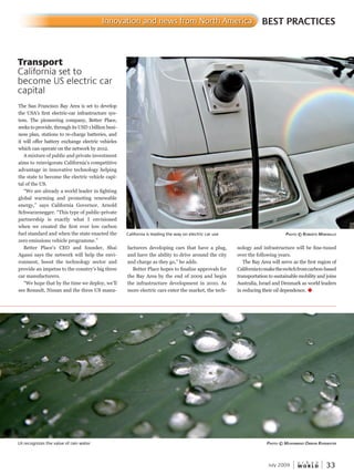 W O R L D
u r b a n
July 2009 33
nology and infrastructure will be fine-tuned
over the following years.
The Bay Area will serve as the first region of
Californiatomaketheswitchfromcarbon-based
transportation to sustainable mobility and joins
Australia, Israel and Denmark as world leaders
in reducing their oil dependence. u
facturers developing cars that have a plug,
and have the ability to drive around the city
and charge as they go,” he adds.
Better Place hopes to finalize approvals for
the Bay Area by the end of 2009 and begin
the infrastructure development in 2010. As
more electric cars enter the market, the tech-
The San Francisco Bay Area is set to develop
the USA’s first electric-car infrastructure sys-
tem. The pioneering company, Better Place,
seeks to provide, through its USD 1 billion busi-
ness plan, stations to re-charge batteries, and
it will offer battery exchange electric vehicles
which can operate on the network by 2012.
A mixture of public and private investment
aims to reinvigorate California’s competitive
advantage in innovative technology helping
the state to become the electric vehicle capi-
tal of the US.
“We are already a world leader in fighting
global warming and promoting renewable
energy,” says California Governor, Arnold
Schwarzenegger. “This type of public-private
partnership is exactly what I envisioned
when we created the first ever low carbon
fuel standard and when the state enacted the
zero emissions vehicle programme.”
Better Place’s CEO and founder, Shai
Agassi says the network will help the envi-
ronment, boost the technology sector and
provide an impetus to the country’s big three
car manufacturers.
“We hope that by the time we deploy, we’ll
see Renault, Nissan and the three US manu-
BEST PRACTICESInnovation and news from North America
LA recognizes the value of rain water PhotoPhotoP © muhammad omran rainWaterWaterW
Transport
California set to
become US electric car
capital
California is leading the way on electric car use PhotoPhotoP © roBerto marinellomarinellom
 