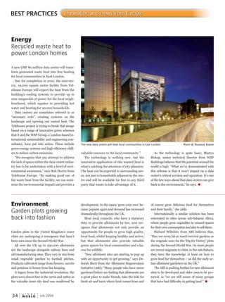W O R L D
u r b a n
34 July 2009
valuable resource to the local community.”
The technology is nothing new, but the
innovative application of this wasted heat is
what’s catching the attention of city planners.
The heat can be exported to surrounding are-
as, not just to households adjacent to the cen-
tre and will be available for free to any third
party that wants to take advantage of it.
As the technology is quite basic, Martyn
Bishop, senior technical director from WSP
Buildings believes that the potential around the
world is high. “What we’ve demonstrated with
this scheme is that it won’t impact on a data
centre’s critical services and operation. It’s one
of the few ways ahead that data centres can give
back to the environment,” he says. u
A new GBP 80 million data centre will trans-
form generated waste heat into free heating
for local communities in East London.
Due for completion in 2010, the nine-sto-
rey, 19,000 square metre facility from Tel-
ehouse Europe will export the heat from the
building’s cooling systems to provide up to
nine megawatts of power for the local neigh-
bourhood, which equates to providing hot
water and heating for 90,000 households.
Data centres are sometimes referred to as
“necessary evils”, creating eyesores on the
landscape and spewing out wasted heat. The
Telehouse project is trying to break that image
based on a range of innovative green schemes
that it and the WSP Group, a London-based in-
ternational sustainability and engineering con-
sultancy, have put into action. These include
green-energy systems and high-efficiency chill-
ers to reduce carbon emissions.
“We recognize that any attempt to address
the lack of space within the data centre indus-
try has to be undertaken with a level of envi-
ronmental awareness,” says Bob Harris from
Telehouse Europe. “By making good use of
the waste heat from the facility, we can mini-
mize the environmental impact and provide a
BEST PRACTICES Innovation and news from Europe
Garden plots in the United Kingdom’s inner
cities are undergoing a resurgence that hasn’t
been seen since the Second World War.
All over the UK up to 250,000 allotments
dot the landscape alongside railway lines and
old manufacturing sites. They vary in size from
small vegetable patches to football pitches.
Products cultivated range from flowers, carrots
and potatoes to honey from bee keeping.
A legacy from the industrial revolution, the
plots were almost lost in the 1970s and 1980s as
the valuable inner city land was swallowed by
Energy
Recycled waste heat to
power London homes
Environment
Garden plots growing
back into fashion
The new data centre will heat local communities in East London PhotoPhotoP © telehousetelehouset euroPe
development. In the 1990s ‘grow your own’ be-
came popular again and demand has increased
dramatically throughout the UK.
Most local councils, who have a statutory
duty to provide allotments by law, now rec-
ognize that allotments not only provide an
opportunity for people to grow high quality,
local food, whilst keeping healthy and active,
but that allotments also provide valuable
green spaces for local communities and a ha-
ven for wildlife.
“New allotment sites are starting to pop up
with an opportunity to get growing,” says De-
borah Burn from the Allotment Regeneration
Initiative (ARI). “Many people who have never
gardened before are finding that allotments are
a great place to make friends, take the kids for
fresh air and learn where food comes from and
of course grow delicious food for themselves
and their family,” she adds.
Internationally a similar solution has been
reinvented in cities across sub-Saharan Africa,
where people grow vegetables in unused spaces
for their own consumption and also to sell them.
Richard Wiltshire from ARI believes that,
“they are every bit as much survival gardens as
the originals were for the ‘Dig for Victory’ plots
during the Second World War. As most people
are recent migrants to cities in the sub-Sahara,
they have the knowledge at least on how to
grow food for themselves – as did the early ur-
ban allotment gardeners in the UK.”
The ARI is pushing further for new allotment
sites to be developed and older ones to be pro-
tected, as “we are still aware of many groups
that have had difficulty in getting land.” u
 