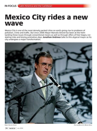 W O R L D
u r b a n
36 July 2009
IN-FOCUS Latin America and the Caribbean
Mexico City is one of the most densely packed cities on earth giving rise to problems of
pollution, crime and traffic. But since 2006 Mayor Marcelo Ebrard has been at the helm
tackling these issues through conventional means as well as through offers of free Viagra, ice-
skating rinks and kissing promotion days. Jonathan Andrews talks to this atypical mayor as his
city undergoes a major transformation.
Mexico City rides a new
wave
Mayor Marcelo Ebrard PhotoPhotoP © mexico citycityc mayormayorm ’s’s’ office
 