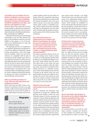 W O R L D
u r b a n
July 2009 37
mental conditions of the city and a better uti-
lization of the city’s comparative advantages.
This has been undertaken in accordance with
the General Development Plan 2007-2012,
which is based on seven main axes: political
reform, equity, security, a competitive econ-
omy, intense cultural movement, sustainable
and long term development and new urban
order. All of this with the purpose of improv-
ing the quality of life of all the members of the
community.
One of the first actions you
implemented was to improve the
historic Zocalo Square, by making
the area more pleasant for visitors
to walk around without hassle from
street vendors and hawkers. How
have you helped relocate the street
vendors, or supported them in their
microenterprises?
We made an agreement with the street ven-
dors and informal sector business leaders
in which we would help them institute their
businesses in an established building or mar-
ket if they would relocate from the streets.
This allows them to have better and more
secure business conditions while also allow-
ing visitors and tourists to visit Mexico City’s
historic downtown in a friendlier environ-
ment. These actions helped increase the flow
of tourists in the historic down town area,
which totalled more than six million in 2007.
Actually, the success of the model was such,
that we are using it to relocate vendors from
other areas in the city in order to implement
our vision for a new urban order.
What have been the main
achievements in your two-and-a-half
years?
We have reinforced and developed social
programmes to change the conditions that
generate social inequity, protect the most
vulnerable groups of society, guarantee the
expansion of social welfare programmes and
accelerate public and private investments to
maintain economic growth. We have imple-
mented a social policy that includes pensions
for the elderly, protecting the unemployed
through unemployment insurance and giving
scholarships to elementary and high school
students. Also, we established a new law that
protects the handicapped, made the protec-
tion of human rights a priority, improved the
mass transit system through a new Rapid
Transit System and a new subway line and of
course we’ve implemented projects such as
the Proyecto Bicentenario, or Bicentennial
Project, which includes the installation of
8,000 cameras that will ensure the security of
the city’s population, and the Plan Verde, or
Green Plan, that will put the city on a path to
sustainable development. The focus, amidst
the current economic crisis, is on maintain-
ing the rhythm of economic activity through
an increase of public investment, which will
account for 27.4 percent of the city’s budget.
Is Mexico City seeing an increase
in tourism as a result of this policy
and also in cleaning and improving
historic areas in the city, such as
Zocalo Square?
Indeed, in 2008 Mexico City received more
than 11.5 million tourists and even though
there are still some security concerns, the
reality is that the problem has been greatly
magnified through the media and it’s not
based on specific facts. Following a series of
measures such as the restoration of down-
town buildings; the formation of the Mixed
Fund for Tourism Promotion, which com-
bines public and private resources with the
objective of promoting Mexico City as a world
class tourist destination; and the creation of
the tourist police, whose goal is to protect the
safety and well-being of tourists, there are a
growing number of tourists that visit the city.
And even though the perception of insecurity
and pollution still exists, the annual survey
undertaken by the Ministry of Tourism shows
that in general, tourists appreciate the kind-
ness of the city’s people, the affordable lodg-
ing prices, the restaurant and entertainment
options, and the security and safeness of the
city.
Mexico City holds a special place in
the country as the cultural, industrial,
business and political heart of the
entire nation. Is there a difficulty in
maintaining and improving Mexico
City as an attractive location, yet
at the same time, keeping the city
sustainable?
As I mentioned before, we see this as a chal-
lenge, certainly a complex one. However,
we have designed our policies and strate-
gies bearing this in mind at all times. The
Your father was an architect. Do you
think he instilled in you from an early
age an appreciation of how buildings,
transport, housing and infrastructure
should all compliment each other, and
function well together in a city?
Certainly. Much of the vision that I have for
the city and that we reflected in our General De-
velopment Programme 2007-2012 in terms of
urban infrastructure distribution and function-
ality was inspired by my childhood.
Obviously, this city has grown and changed
dramatically in the last three decades and
many of the foundation needs have not been
fulfilled as they appear, so one of the pri-
orities of my Administration is to cope with
these infrastructure gaps.
The challenge, however, is to implement a
very ambitious infrastructure programme in
a way that its different components, namely
housing, transportation, water and sewage
systems, hospitals, schools and road infra-
structure are compatible with the idea of
rescuing the concept of public space. This is a
very important concept for us and it has to do
with deploying all the necessary groundwork
that the city and its citizens need, and at the
same time increasing green areas and reduc-
ing excessive visual pollution from advertis-
ing infrastructure. To guarantee this, I have
created the Office of the Public Space Author-
ity, which coordinates with both the Ministry
of Housing and Urban Development, and
with the Ministry of Environment.
When you first became Mayor in
2006, what were the main issues and
problems you faced?
When I first came into office I made a com-
mitment to lead Mexico City into a new path
of equity, welfare and economic growth. This
meant facing up to issues such as public se-
curity, improving the economic and environ-
IN-FOCUSLatin America and the Caribbean
Mayor Marcelo Ebrard
Born in 1958 in Mexico City
Holds a degree in International Re-
lations from the College of Mexico
Studied public policy at the Ecole
Nationale d’Administration (ENA)
in Paris, France
Biography
 