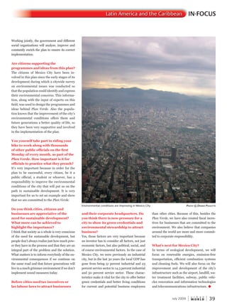 W O R L D
u r b a n
July 2009 39
IN-FOCUSLatin America and the Caribbean
Working jointly, the government and different
social organizations will analyze, improve and
constantly enrich the plan to ensure its correct
implementation.
Are citizens supporting the
programmes and ideas from this plan?
The citizens of Mexico City have been in-
volved in this plan since the early stages of its
development during which a citywide survey
on environmental issues was conducted so
that the population could identify and express
their environmental concerns. This informa-
tion, along with the input of experts on this
field, was used to design the programmes and
ideas behind Plan Verde. Also the popula-
tion knows that the improvement of the city’s
environmental conditions offers them and
future generations a better quality of life, so
they have been very supportive and involved
in the implementation of the plan.
You yourself take part in riding your
bike to work along with thousands
of other public officials on the first
Monday of every month, as part of the
Plan Verde. How important is it for
officials to practice what they preach?
It’s very important because in order for the
plan to be successful, every citizen, be it a
public official, a student or whoever, has a
responsibility to improve the environmental
conditions of the city that will put us on the
path to sustainable development. It is very
important for us to set an example and show
that we are committed to the Plan Verde.
Do you think cities, citizens and
businesses are appreciative of the
need for sustainable development?
What more can be achieved to
highlight the importance?
I think that society as a whole is very conscious
of the need for sustainable development, but
people don’t always realize just how much pow-
er they have in the process and that they are an
integral part of the problem and the solution.
What matters is to inform everybody of the en-
vironmental consequences if we continue on
the same road and that future generations will
live in a much grimmer environment if we don’t
implement sound measures today.
Before cities used tax incentives or
lax labour laws to attract businesses
and their corporate headquarters. Do
you think there is now pressure for a
city to show its green credentials and
environmental stewardship to attract
business?
Yes, those factors are very important because
an investor has to consider all factors, not just
economic factors, but also political, social, and
of course environmental factors. In the case of
Mexico City, we were previously an industrial
city, but in the last 30 years the local GDP has
gone from being 51 percent industrial and 23
percent service sector to 14.3 percent industrial
and 50 percent service sector. These charac-
teristics make it vital for the city to offer better
green credentials and better living conditions
for current and potential business employees
than other cities. Because of this, besides the
Plan Verde, we have also created fiscal incen-
tives for businesses that are committed to the
environment. We also believe that companies
around the world are more and more commit-
ted to corporate responsibility.
What’s next for Mexico City?
In terms of ecological development, we will
focus on renewable energies, emission-free
transportation, efficient combustion systems
and cleaning fuels. We will also focus on the
improvement and development of the city’s
infrastructure such as the airport, landfill, wa-
ter treatment facilities, subway, public vehi-
cles renovation and information technologies
and telecommunications infrastructure. u
Environmental conditions are improving in Mexico City PhotoPhotoP © dennis Poulette
 