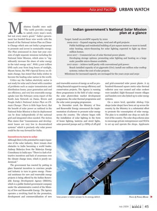 W O R L D
u r b a n
July 2009 45
URBAN WATCHAsia and Pacific
Mahatma Gandhi once said:
“The earth provides enough
to satisfy every man’s need,
but not every man’s greed.” India’s govern-
ment has heeded these wise words with the
launch of the National Action Plan on Clima-
te Change which sets out India’s programme
to promote and invest in sustainable energy.
The Plan announced in June last year con-
sists of eight separate missions including the
National Solar Mission, which aims to “sig-
nificantly increase the share of solar energy
in the total energy mix”. With 5,000 trillion
kWh each year from long hours of sunlight,
Shyam Saran, the PM’s Special Envoy on cli-
mate change, has stated that India wishes to
become the leading solar nation in the world.
Critics say the Indian electricity sector is
not ready for solar and is beset with a number
of problems such as major transmission and
distribution losses, poor generation and end
use efficiency, and very low renewable energy
uptake (see the February 2009 report of the
South Asia Network on Dams, Rivers and
People India’s National Action Plan on Cli-
mate Change: There is little hope here). But
the benefit of solar power as outlined in the
National Solar Mission is that its deployment
can be done independently of the national
grid and integrated when needed. The Action
Plan states that “transmission and develop-
ment losses are very low in decentralized
systems” which is precisely why solar power
could be the way forward for India.
Incentives to turn to solar
Although there is the potential for major expan-
sion of the solar industry, there remain clear
obstacles to India becoming a world leader.
Jaideep Malaviya from the Malaviya Energy
Consultancy in India says: “There is a lack of at-
tractive incentives and lack of awareness over
the climate change issue, which is poorly un-
derstood.”
The government has reacted by putting in
place financial incentives to convince people
and industry to turn to green energy. Finan-
cial assistance for new and renewable energy
projects is being offered by the Indian Renew-
able Energy Development Agency (IREDA),
which is a public limited government company
under the administrative control of the Minis-
try of New and Renewable Energy. The Agency
operates a revolving fund for the promotion,
development and commercialization of new
and renewable sources of energy as well as pro-
vidingfinancialsupporttoenergyefficiencyand
conservation projects, The Agency is running
three programmes in the field of solar energy:
the solar photovoltaic market development
programme, the solar thermal programme and
the solar water pumping programme.
In December 2008, the Ministry of New
and Renewable Energy announced the imple-
mentation of schemes to promote solar energy
across the country. The scheme began with
the installation of solar lighting in the form
of home lighting, lanterns and street lights,
solar-powered pumps and 5.2 MWp of off-grid
and grid-connected solar power plants. A 25
hundred-thousand square metre solar thermal
collector area was created and solar cookers
were installed. Eight thousand remote villages
and hamlets were also linked up to solar energy
systems.
On a micro level, specialist Akshay Urja
shops (solar shops) have been set up across the
country by the Ministry in a substantial effort
to promote the consumption of solar energy.
The plan is to establish one shop on each dis-
trict of the country. The solar shop scheme aims
to encourage private entrepreneurs and NGOs
to set up and operate the shops. Applicants
Target: Install 20,000MW capacity by 2020
2009-2012 – Expand ongoing urban, rural and off-grid projects:
Public buildings and residential building of 500 square metres or more to install
solar heating; micro-financing for solar lighting expected to light up three
million homes.
2012-2017 – Commercial use of solar thermal power plants:
Developing storage options; promoting solar lighting and heating on a large
scale; possible micro-finance available.
2017-2020 – Achieve tariff parity with conventional grid power:
Reach installed capacity of 20 gigawatts (Gw); install one million solar rooftop
systems; reduce the cost of solar projects.
Milestones for increased capacity are envisaged for the years 2030 and 2050
Indian government’s National Solar Mission
plan at a glance
Indian government’s National Solar Mission
plan at a glance
Indian government’s National Solar Mission
Solar power is India’s answer to its energy deficit PhotoPhotoP © PatrickPatrickP moore
 