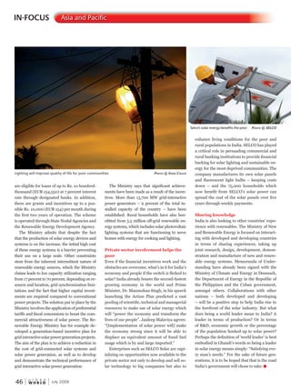 W O R L D
u r b a n
46 July 2009
IN-FOCUS Asia and Pacific
are eligible for loans of up to Rs. 10 hundred-
thousand (EUR 154,550) at 7 percent interest
rate through designated banks. In addition,
there are grants and incentives up to a pos-
sible Rs. 10,000 (EUR 154) per month during
the first two years of operation. The scheme
is operated through State Nodal Agencies and
the Renewable Energy Development Agency.
The Ministry admits that despite the fact
that the production of solar energy devices and
systems is on the increase, the initial high cost
of these energy systems is a barrier preventing
their use on a large scale. Other constraints
stem from the inherent intermittent nature of
renewable energy sources, which the Ministry
claims leads to low capacity utilization ranging
from 17 percent to 70 percent, depending on re-
source and location, grid synchronization limi-
tations and the fact that higher capital invest-
ments are required compared to conventional
power projects. The solution put in place by the
Ministry involves the application of preferential
tariffs and fiscal concessions to boost the com-
mercial attractiveness of solar power. The Re-
newable Energy Ministry has for example de-
veloped a generation-based incentive plan for
gridinteractivesolarpowergenerationprojects.
The aim of the plan is to achieve a reduction in
the cost of grid-connected solar systems and
solar power generation, as well as to develop
and demonstrate the technical performance of
grid interactive solar power generation.
The Ministry says that significant achieve-
ments have been made as a result of the incen-
tives. More than 13,700 MW grid-interactive
power generators – 9 percent of the total in-
stalled capacity of the country – have been
established. Rural households have also ben-
efitted from 5.5 million off-grid renewable en-
ergy systems, which includes solar photovoltaic
lighting systems that are functioning to serve
homes with energy for cooking and lighting.
Private sector involvement helps the
poor
Even if the financial incentives work and the
obstacles are overcome, what’s in it for India’s
economy and people if the switch is flicked to
solar? India already boasts the second-fastest
growing economy in the world and Prime
Minister, Dr. Manmohan Singh, in his speech
launching the Action Plan predicted a vast
pooling of scientific, technical and managerial
resources to make use of solar energy which
will “power the economy and transform the
lives of our people”. Jaideep Malaviya agrees:
“[Implementation of solar power will] make
the economy strong since it will be able to
displace an equivalent amount of fossil fuel
usage which is by and large imported.”
Enterprises such as SELCO Solar are capi-
talizing on opportunities now available to the
private sector not only to develop and sell so-
lar technology to big companies but also to
enhance living conditions for the poor and
rural populations in India. SELCO has played
a critical role in persuading commercial and
rural banking institutions to provide financial
backing for solar lighting and sustainable en-
ergy for the most deprived communities. The
company manufactures its own solar panels
and fluorescent light bulbs – keeping costs
down – and the 75,000 households which
now benefit from SELCO’s solar power can
spread the cost of the solar panels over five
years through weekly payments.
Sharing knowledge
India is also looking to other countries’ expe-
rience with renewables. The Ministry of New
and Renewable Energy is focused on interact-
ing with developed and developing countries
in terms of sharing experiences, taking up
joint research, design, development, demon-
stration and manufacture of new and renew-
able energy systems. Memoranda of Under-
standing have already been signed with the
Ministry of Climate and Energy in Denmark,
the Department of Energy in the Republic of
the Philippines and the Cuban government,
amongst others. Collaborations with other
nations – both developed and developing
– will be a positive step to help India rise to
the forefront of the solar industry. But what
does being a world leader mean to India? A
leader in terms of production? Or in terms
of R&D, economic growth or the percentage
of the population hooked up to solar power?
Perhaps the definition of ‘world leader’ is best
embodied in Ghandi’s words so being a leader
in solar energy means simply: “Satisfying eve-
ry man’s needs.” For the sake of future gen-
erations, it is to be hoped that that is the road
India’s government will chose to take.u
Lighting will improve quality of life for poor communities PhotoPhotoP © vivekvivekv chuchuc Gh
Selco’s solar energy benefits the poor PhotoPhotoP © selco
 