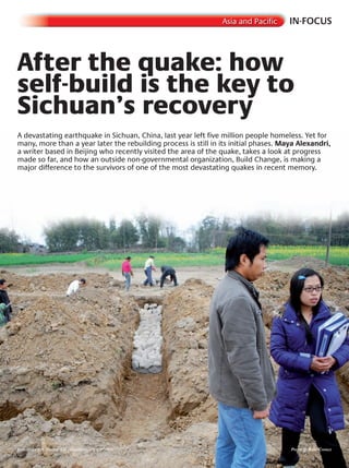 IN-FOCUSAsia and Pacific
After the quake: how
self-build is the key to
After the quake: how
self-build is the key to
After the quake: how
Sichuan’s recovery
self-build is the key to
Sichuan’s recovery
self-build is the key to
A devastating earthquake in Sichuan, China, last year left five million people homeless. Yet for
many, more than a year later the rebuilding process is still in its initial phases. Maya Alexandri,
a writer based in Beijing who recently visited the area of the quake, takes a look at progress
made so far, and how an outside non-governmental organization, Build Change, is making a
major difference to the survivors of one of the most devastating quakes in recent memory.
Residents get involved in rebuilding their homes Photo © Build chanGe
 
