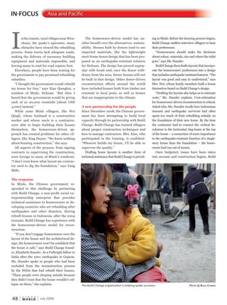 W O R L D
u r b a n
48 July 2009
IN-FOCUS Asia and Pacific
Inthe remote, rural villages near Wen-
chuan, the quake’s epicentre, many
obstacles have slowed the rebuilding
process. Some towns lack adequate roads,
making the delivery of necessary building
equipment and materials impossible, and
forcing many to wait for road repairs first.
Elsewhere, people have been waiting for
the government to pay promised rebuilding
subsidies.
“I thought the government would rebuild
my house for free,” says Xiao Qianghui, a
resident of Minle, Sichuan. “But then I
heard that the government would be giving
each of us 20,000 renminbi [about USD
3,000] instead.”
While some Minle villagers, like Wei
Qingli, whose husband is a construction
worker and whose uncle is a contractor,
were able to begin building their houses
themselves, the homeowner-driven ap-
proach has created problems for other vil-
lagers, like Xing Dayan: “We knew nothing
about housing construction,” she says.
All aspects of the process, from signing
contracts to supervising the construction,
were foreign to many of Minle’s residents.
“I don’t even know what layout my contrac-
tor used to dig the foundation,” says Yang
Shifu.
The response
In Minle, the Chinese government re-
sponded to this challenge by partnering
with Build Change, a non-profit social en-
trepreneurship enterprize that provides
technical assistance to homeowners in de-
veloping countries who are rebuilding after
earthquakes and other disasters. Having
rebuilt houses in Indonesia, after the 2004
tsunami, Build Change has experience with
the homeowner-driven model for recon-
struction.
“If you don’t engage homeowners over the
layout of the house and the architectural de-
sign, the homeowners won’t be confident that
the house is safe,” says Build Change found-
er, Elizabeth Hausler. As a Fulbright fellow in
India after the 2001 earthquake in Gujarat,
Ms. Hausler spoke to people who had been
excluded from the reconstruction process
by the NGOs that had rebuilt their houses.
“These people were sleeping outside because
they didn’t trust that the house wouldn’t col-
lapse on them,” she explains.
The homeowner-driven model has an-
other benefit over the alternatives: sustain-
ability. Houses built by donors tend to use
imported materials, like the lightweight
steel-frame house design that has been pro-
posed as an earthquake-resistant solution
for Sichuan. The design has proved unpop-
ular with locals and, once the donor with-
draws from the area, future houses will not
be built in that design. Other donor-driven
reconstruction efforts around the world
have included houses built from timber not
resistant to local pests, as well as homes
that are inappropriate to the climate.
A new partnership for the people
Since December 2008, the Chinese govern-
ment has been attempting to build local
capacity through its partnership with Build
Change. Build Change has trained villagers
about proper construction techniques and
how to manage contractors. Mrs. Xiao, who
participated in the training, is confident:
“Whoever builds my house, I’ll be able to
supervise the quality.”
Drafting home layouts is another form of
technical assistance that Build Change is provid-
ing in Minle. Before the drawing process begins,
Build Change staffers interview villagers to hear
their preferences.
“Homeowners should make the decisions
about colour, materials, size and where the toilet
goes,” says Ms. Hausler.
BuildChangethendraftslayoutsthatincorpo-
rate the homeowners’ preferences into a design
that includes earthquake resistant features. “The
layout was good and easy to understand,” says
Mrs. Wei, whose family members built a house
themselves based on Build Change’s design.
“Drafting the layouts also helps us to estimate
costs,” Ms. Hausler explains. Cost-estimation
for homeowner-driven reconstruction is critical.
Asked why, Ms. Hausler recalls how Indonesian
tsunami and earthquake survivors had often
spent too much of their rebuilding subsidy on
the foundation of their new home. By the time
the contractor had to connect the vertical tie-
columns to the horizontal ring-beam at the top
of the house – a connection of more importance
to the earthquake-resistant function of a single-
story house than the foundation – the home-
owner had run out of money.
Once budgetary issues have been taken
into account and construction begins, Build
The Build Change organization is helping quake survivors PhotoPhotoP © Build chanchanc Ge
 