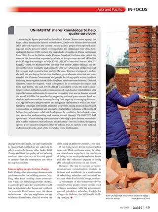 W O R L D
u r b a n
July 2009 49
IN-FOCUSAsia and Pacific
Change conducts daily, on-site inspections
to ensure that contractors are adhering to
safety standards. Among other tasks, Build
Change staff test the quality of bricks being
used and check the ratio of dirt and gravel
to cement that the contractors use when
mixing the concrete.
Encouraging people to take charge
Build Change also encourages homeowners
to take control of the building process. Mrs.
Xing, who knew nothing about construc-
tion when the rebuilding process started,
was able to persuade her contractor to add
four tie-columns to her house and reinforce
the concrete lintel beams over the doors
and windows. “After my neighbours saw my
reinforced lintel beam, they all wanted the
same thing on their own houses,” she says.
If the homeowner-driven reconstruction
process in Minle continues apace, its villag-
ers should soon enjoy both the confidence
of living in an earthquake-resistant house
and also the enhanced capacity of being
able to build such houses in the future.
However, the key to success of home-
owner-driven reconstruction models, in
Sichuan and worldwide, is a combination
of rebuilding subsidies and technical as-
sistance of the kind Build Change provides.
A refinement of the homeowner-driven
reconstruction model would include such
technical assistance with the government-
granted rebuilding subsidies. Luckily for
villagers in Sichuan, the NGO world is fill-
ing that gap. u
According to figures provided by the official Xinhua Chinese news agency, the
huge 12 May earthquake claimed more than 60,000 lives in Sichuan Province and
other affected regions in the country. Nearly 30,000 people were reported miss-
ing, and nearly 300,000 others were injured in the earthquake. The China Seis-
mological Bureau (CSB) revised the magnitude of southwest China earthquake
from 7.8 to 8.0 on the Richter scale. Chinese President Hu Jintao who visited the
scene of the devastation expressed gratitude to foreign countries and NGOs like
Build Change for coming in to help. UN-HABITAT’s Executive Director, Mrs. Ti-
baijuka, visited two Sichuan towns last year with senior Chinese officials. She ex-
pressed her deep sympathy and solidarity with the victims and pledged support
for recovery and reconstruction work in the area. Touring a temporary shelter,
she said she was happy that victims had been given adequate attention and com-
mended the Chinese Government and people for taking quick action to relieve
suffering, ensuring that almost all the displaced survivors were sheltered. “Natural
disasters cannot be stopped. What is important is to minimize the impact and
build back better,” she said. UN-HABITAT is mandated to take the lead in disas-
ter prevention, mitigation, and preparedness and post-disaster rehabilitation with
regard to human settlements. In countries recovering from war or disaster around
the world, it fulfils this mandate by supporting national governments, local au-
thorities and communities in strengthening their capacity in managing disasters.
This applies both to the prevention and mitigation of disasters as well as the reha-
bilitation of human settlements. It creates awareness among decision makers and
communities on mitigation and adequate rehabilitation in human settlements. It
bridges the gap between relief and development by combining the technical exper-
tise, normative understanding and lessons learned through UN-HABITAT field
operations. “We are sharing our experience of working in post disaster reconstruc-
tion in other countries such Indonesia and Pakistan,” she said. In May, the agency
opened a new disaster mitigation office in Tehran, Iran, to operate at the national
and regional level in a part of the world also prone earthquakes.
UN-HABITAT shares knowledge to help
quake survivors
UN-HABITAT shares knowledge to help
quake survivors
UN-HABITAT shares knowledge to help
Build Change staff ensure that locals are happy
with the design PhotoPhotoP © Build chanchanc Ge
 