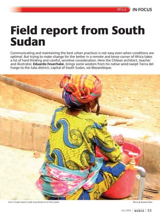 W O R L D
u r b a n
July 2009 53
Field report from South
Sudan
Communicating and maintaining the best urban practices is not easy even when conditions are
optimal. But trying to make change for the better in a remote and tense corner of Africa takes
a lot of hard thinking and careful, sensitive consideration. Here the Chilean architect, teacher
and illustrator, Eduardo Feuerhake, brings some wisdom from his native wind-swept Tierra del
Fuego to the Juba district, capital of South Sudan, via Mozambique.
Girls in Sudan have to walk long distances to fetch water PhotoPhotoP © shannon varisvarisv
IN-FOCUSAfrica
 