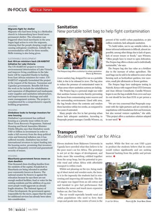 W O R L D
u r b a n
56 July 2009
Anew sanitarybag,designedforuse asaportable
toilet, is due to be released in 2010. The bag aims
to reduce the presence of contaminated water in
urban areas where sanitation systems are lacking.
The Peepoo bag is a personal single-use toilet
that sanitizes human excreta thereby preventing
the faeces from contaminating water sources and
the surrounding environment. Lined with urea,
the bag breaks down the contents and renders
them harmless within two weeks, as compared to
two years if untreated.
Many people who live in fast growing urban
slums lack adequate sanitation. According to
Peepoople project manager, Camilla Wirseen, 25
percent of the world’s urban population, or 560
million residents, lack adequate sanitation.
“To build toilets, not to say suitable toilets, in
denseinformalsettlementsisdifficult,almostim-
possible, among other things due to lack of space,
lack of secure tenure or floods,” says Wirseen.
“Often people have to resort to open defecation.
ThePeepoobagoffersachoiceandisindividually
sustainable,” she says.
The Peepoo bag also has value as a fertilizer
due to the increase of urban agriculture. The
used bags can be sold to be utilized in semi-urban
farming such as horticulture gardens, tree nurs-
eries, small plot allotments or flower gardens.
The Peepoo bags have undergone testing in
Nairobi, Kenya with support from GTZ Germany
and Jean African Consultants. Camilla Wirseen
hopes to see the bag available from 2010 and says
its cost should be less than EUR 10 per person a
year.
“We are very concerned that Peepoople coop-
erate with the right partners and are currently in
negotiations with foundations first and foremost,
but also normal venture capitalists,” she adds.
“This project offers a sanitation solution adapted
to user need.”u
Eleven students from Makerere University in
Uganda have unveiled what they believe to be
the poor man’s car for Africa. The prototype
is not yet at the stages of development, and
looks more like something cobbled together
from the scrap heap, but the potential to pro-
vide rural and urban Africa with affordable
transport is within reach.
Whilst not pleasing on the eye, being made
up of sheet metal and wooden seats, the beau-
ty is in the ingenuity the students had in rein-
venting and improving old materials. The die-
sel engine was ripped from an old cotton mill
and tweaked to give fuel performance that
matches the newer and much more expensive
Indian car, the Tata Nano.
The car would especially benefit rural and
urban populations who need to ferry their
crops and goods into the centre of town to the
market. While the first car cost USD 4,500
to produce the students believe that its costs
would reduce significantly and are seeking
financial backing from the public and private
sector. u
IN-FOCUS Africa: News
HOUSING
Migrants fight for shelter
Migrants who had been living in a Methodist
church in Johannesburg have found more
permanent shelter. The relocation was
triggered when local merchants in the area
began legal action to evict the migrants,
claiming that the people sleeping rough were
causing unhygienic conditions. Initially the
accommodation will be for three months.
Skills training is also being given.
SUSTAINABLE DEVELOPMENT
East African ministers back UN-HABITAT
initiative for Lake Victoria
The UN-HABITAT project to reverse
environmental deterioration of Lake Victoria
and improve living conditions in the lake
basin will be expanded thanks to backing
from East African ministers for water. UN-
HABITAT originally formulated the project
at the request of the Kenyan, Tanzanian and
Ugandan governments. Benefits felt from
the work so far include the rehabilitation
and expansion of dilapidated and inadequate
water supplies and sanitation infrastructure,
and improvements to drainage and solid
waste management systems. The project is
complimented by a comprehensive capacity
building programme.
HOUSING
Zimbabwe looks to foreign investors for
new housing
Zimbabwe’s government has outlined
housing as a priority issue within its new
Short Term Recovery Programme. National
Housing and Social Amenities Minister
Fidelis Mhashu says that Zimbabwe needs
USD 10 billion in investment in order to
make a full recovery from the deep political
crisis and historical inflation rate it has
suffered recently. Zimbabwe has invited
international investors to inject funding into
the housing sector, promising that investors
would be adequately covered and guaranteed
security of tenure.
HOUSING
Mauritania government forces move on
slum dwellers
Nine thousand slum-dwelling families from
the outskirts of the capital, Nouakchott in
Mauritania are being relocated to another
poor community known as Kosovo. The
national senator for Kosovo is against the
relocation because he says there are not
enough medical facilities, food or water for the
existing residents and the addition of 24,000
more people would aggravate an already
fragile situation. The National Agency of
Urban Development, the government agency
responsible for the move, argues that the need
for additional services has already been taken
into consideration.
Sanitation
New portable toilet bag to help fight contamination
Transport
Students unveil ‘new’ car for Africa
The Peepoo bag offers a solution to urban sanitation
PhotoPhotoP © PeePeeP PooPle
A car for Africa PhotoPhotoP © dr. yasinyasiny nakunakun ZiraZiraZ BaBaB
 