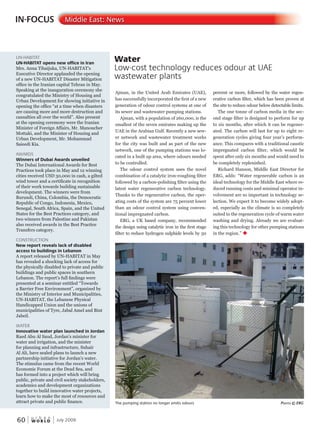 W O R L D
u r b a n
60 July 2009
IN-FOCUS Middle East: News
UN-HABITAT
UN-HABITAT opens new office in Iran
Mrs. Anna Tibaijuka, UN-HABITAT’s
Executive Director applauded the opening
of a new UN-HABITAT Disaster Mitigation
office in the Iranian capital Tehran in May.
Speaking at the inauguration ceremony she
congratulated the Ministry of Housing and
Urban Development for showing initiative in
opening the office “at a time when disasters
are causing more and more destruction and
casualties all over the world”. Also present
at the opening ceremony were the Iranian
Minister of Foreign Affairs, Mr. Manoucher
Mottaki, and the Minister of Housing and
Urban Development, Mr. Mohammad
Saieedi Kia.
AWARDS
Winners of Dubai Awards unveiled
The Dubai International Awards for Best
Practices took place in May and 12 winning
cities received USD 30,000 in cash, a gilted
wind tower and a certificate in recognition
of their work towards building sustainable
development. The winners were from
Burundi, China, Colombia, the Democratic
Republic of Congo, Indonesia, Mexico,
Senegal, South Africa, Spain, and the United
States for the Best Practices category, and
two winners from Palestine and Pakistan
also received awards in the Best Practice
Transfers category.
CONSTRUCTION
New report reveals lack of disabled
access to buildings in Lebanon
A report released by UN-HABITAT in May
has revealed a shocking lack of access for
the physically disabled to private and public
buildings and public spaces in southern
Lebanon. The report’s full findings were
presented at a seminar entitled “Towards
a Barrier Free Environment”, organized by
the Ministry of Interior and Municipalities,
UN-HABITAT, the Lebanese Physical
Handicapped Union and the unions of
municipalities of Tyre, Jabal Amel and Bint
Jabeil.
WATER
Innovative water plan launched in Jordan
Raed Abu Al Saud, Jordan’s minister for
water and irrigation, and the minister
for planning and infrastructure, Suhair
Al Ali, have sealed plans to launch a new
partnership initiative for Jordan’s water.
The stimulus came from the recent World
Economic Forum at the Dead Sea, and
has formed into a project which will bring
public, private and civil society stakeholders,
academics and development organizations
together to build innovative water projects,
learn how to make the most of resources and
attract private and public finance.
Ajman, in the United Arab Emirates (UAE),
has successfully incorporated the first of a new
generation of odour control systems at one of
its sewer and wastewater pumping stations.
Ajman, with a population of 260,000, is the
smallest of the seven emirates making up the
UAE in the Arabian Gulf. Recently a new sew-
er network and wastewater treatment works
for the city was built and as part of the new
network, one of the pumping stations was lo-
cated in a built up area, where odours needed
to be controlled.
The odour control system uses the novel
combination of a catalytic iron-roughing filter
followed by a carbon-polishing filter using the
latest water regenerative carbon technology.
Thanks to the regenerative carbon, the oper-
ating costs of the system are 75 percent lower
than an odour control system using conven-
tional impregnated carbon.
ERG, a UK based company, recommended
the design using catalytic iron in the first stage
filter to reduce hydrogen sulphide levels by 50
percent or more, followed by the water regen-
erative carbon filter, which has been proven at
the site to reduce odour below detectable limits.
The one tonne of carbon media in the sec-
ond stage filter is designed to perform for up
to six months, after which it can be regener-
ated. The carbon will last for up to eight re-
generation cycles giving four year’s perform-
ance. This compares with a traditional caustic
impregnated carbon filter, which would be
spent after only six months and would need to
be completely replenished.
Richard Hanson, Middle East Director for
ERG, adds: “Water regenerable carbon is an
ideal technology for the Middle East where re-
duced running costs and minimal operator in-
volvement are so important in technology se-
lection. We expect it to become widely adopt-
ed, especially as the climate is so completely
suited to the regeneration cycle of warm water
washing and drying. Already we are evaluat-
ing this technology for other pumping stations
in the region.” u
Water
Low-cost technology reduces odour at UAE
wastewater plants
The pumping station no longer emits odours PhotoPhotoP © erG
 