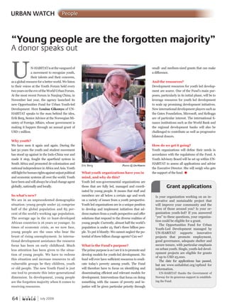 W O R L D
u r b a n
64 July 2009
What youth organizations have you in
mind, and why do this?
Youth led non-governmental organizations are
those that are fully led, managed and coordi-
nated by young people. It means that staff and
members are all below a certain age and work
on a variety of issues from a youth perspective.
Youth led organizations are in a unique position
to develop and implement initiatives that ad-
dress matters from a youth perspective and offer
solutions that respond to the diverse realities of
young people. Currently, almost half the world’s
population is under 25, that’s three billion peo-
ple. To put it bluntly: We cannot neglect the po-
tential of three billion change agents? Can we?
What is the Fund’s purpose?
TheprimepurposeisasIseeitistopromoteand
develop models for youth-led development. No
fund will ever have sufficient resources to eradi-
cate today’s poverty among youth. The Fund
will therefore have to focus on identifying and
disseminating efficient and relevant models for
development. Interventions that focus on doing
something with the causes of poverty and in-
justice will be given particular priority through
small- and medium-sized grants that can make
a difference.
And the resources?
Development resources for youth led develop-
ment are scarce. One of the Fund’s main pur-
poses, particularly in its initial phase, will be to
leverage resources for youth led development
to scale up promising development initiatives.
New international development players such as
the Gates Foundation, Microsoft, and Kelloggs
are of particular interest. The international fi-
nance institutions such as the World Bank and
the regional development banks will also be
challenged to contribute as well as progressive
bilateral donors.
How do we get it going?
Youth organizations will define their needs in
accordance with the regulations of the Fund. A
Youth Advisory Board will be set up within UN-
HABITAT to assess all applications and advise
the Executive Director. She will weigh who gets
the support of the fund. u
Eric Berg PhotoPhotoP © ununu -hahah Bitat
URBAN WATCH People
UN-HABITATisatthevanguardof
a movement to recognize youth,
their talents and their concerns,
as a global resource for a better world. We listen
to their voices at the Youth Forum held every
twoyearsontheeveoftheWorldUrbanForum.
At the most recent Forum in Nanjing China, in
November last year, the agency launched its
new Opportunities Fund for Urban Youth-led
Development. Here Louisa Gikonyo of UN-
HABITAT speaks to the man behind the idea,
Erik Berg, Senior Advisor at the Norwegian Mi-
nistry of Foreign Affairs, whose government is
making it happen through an annual grant of
USD 1 million.
Why youth?
We have seen it again and again. During the
last 50 years the youth and student movement
has stood up against in the Indo-China war and
made it stop, fought the apartheid system in
South Africa and promoted de-colonization and
national independence in Africa and Asia. Youth
stillfightforhumanrightsagainstunjustpolitical
and economic systems all over the world. Youth
have beenandwillalwaysbealeadchangeagent
globally, nationally and locally.
So what’s new?
We are in an unprecedented demographic
situation: young people under 25 comprise
half of the global population and 85 per-
cent of the world’s working age population.
The average age in the 10 least-developed
African countries is 16 years or younger. In
times of economic crisis, as we now face,
young people are the ones who bear the
brunt of rising unemployment. In interna-
tional development assistance the resource
focus has been on early childhood. Much
less attention has been given to the situa-
tion of young people. We have to redress
this situation and increase resources to all
vulnerable groups be they children, youth
or old people. The new Youth Fund is just
one tool to promote this inter-generational
dimension. In development, young people
are the forgotten majority when it comes to
receiving resources.
“Young people are the forgotten majority”
A donor speaks out
Is your organization working on an in-
novative and sustainable project that
will improve your community and the
lives of those around you? Is your or-
ganization youth-led? If you answered
“yes” to these questions, your organiza-
tion could be eligible for a grant.
The Opportunities Fund for Urban
Youth-Led Development managed by
UN-HABITAT supports innovative
projects that promote employment,
good governance, adequate shelter and
secure tenure, with particular emphasis
on urban youth. Single, youth-led devel-
opment projects are eligible for grants
of up to USD 25,000.
The date for applications has passed,
but see www.unhabitat.org/opfund for
information.
UN-HABITAT thanks the Government of
Norway for its generous support in establish-
ing the Fund.
Grant applications
 