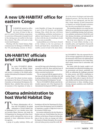 W O R L D
u r b a n
July 2009 65
URBAN WATCHPeople
UN-HABITAT opened an office
in the eastern Congolese bor-
der town of Goma in May as
part of a joint United Nations programme
to assist tens of thousands of people forced
to flee during years of conflict in the Lake
Kivu district. The office will work to help
resolve land disputes.
Working with the United Nations High
Commissioner for Refugees (UNHCR) and
the UN peacekeeping mission in Demo-
Two senior UN-HABITAT officials,
Paul Taylor and Michael Mutter
made presentations on urbanization
and poverty to members of the British parlia-
mentary International Development Committee
this May.
At the end of the almost two-hour session,
the chairman of the House of Commons Select
Committee on International Development, Mr.
Malcolm Bruce, admitted their previous lack
of awareness of the importance of urban is-
A new UN-HABITAT office for
eastern Congo
Obama administration to
host World Habitat Day
UN-HABITAT officials
brief UK legislators
World Habitat Day will be in Washington DC
PhotoPhotoP © susan maxmaxm WellWellW
The Obama Administration will co-
host with UN-HABITAT the global
celebrations of World Habitat Day
in Washington, D.C. on 5 October 2009. Cabi-
net Secretary Shaun Donovan, who heads the
US Department for Housing and Urban Devel-
opment, said he welcomed the event as an op-
portunity to foster collaboration between the
two agencies.
A group of 15 policy institutes, NGOs, and
foundations will join the Department for Hous-
ing and Urban Development and UN-HABITAT
in organizing a number of high-level events on
the occasion of WHD 2009.
An occasion celebrated on the first Monday in
October each year, World Habitat Day this year
will focus on the theme of improved urban plan-
ning so that our cities can manage and reduce
the impacts of climate disruption, the economic
crisis and urban poverty around the world. u
sues and the large scale urbanization of poverty
around the world. Mr. Bruce said that most of
the evidence previously presented to the Com-
mittee concerned rural poverty.
“We are concerned with the apparent anti-ur-
ban bias and will raise this with others who will
be giving evidence before us, including the Min-
ister for International Development,” he said.
The two UN-HABITAT officials noted the his-
torically important role of the Department for
International Development (DFID) in support-
ing UN-HABITAT. They also expressed the de-
sire for stronger engagement in the future given
the seriousness of the issues to be addressed and
the potential contribution by the United King-
dom’s strong resource base in universities and
civil society.
Key issues which the inquiry sought to ad-
dress included: how effectively developing coun-
try governments and donors, particularly the
DFID, are addressing the challenges presented
by urban poverty; and DFID’s contribution to
meeting Target 7 of the Millennium Develop-
ment Goals which seeks to improve the lives of
slum dwellers and the provision of basic services
and infrastructure in slums, including energy,
housing, transport, sanitation, water, health and
education. u
cratic Republic of Congo, the programme
is part of the UN Security and Stability
Strategy Plan, which this year will focus
on establishing mediation mechanisms to
address land disputes in North Kivu and
in Ituri with the aim of extending to South
Kivu as soon as possible.
Land problems are at the heart of much
of the violence in the two provinces of
North and South Kivu. Immediately after
conflict, access to land is the main obsta-
cle to the return of refugees and internally
displaced persons. The fact that the 1973
land law is not widespread, and the fact
that a large majority of land transactions
or disputes are settled through customary
law, has also exacerbated the tensions.
The immediate objective is to create the con-
ditions for an estimated 40,000 people to come
home by establishing housing, land and prop-
erty mediation mechanisms in North Kivu and
Ituri during a first phase, and subsequently in
South Kivu, Orientale and Katanga.
The long term objective is to help the
Ministry of Land Affairs develop a sus-
tainable policy and legislative framework
on land administration and urban spatial
development. u
 