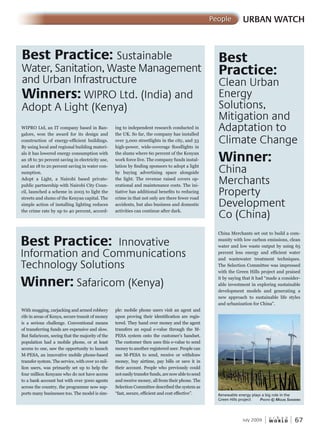 W O R L D
u r b a n
July 2009 67
URBAN WATCHPeople
Best Practice: Sustainable
Water, Sanitation, Waste Management
and Urban Infrastructure
Winners: WIPRO Ltd. (India) and
Adopt A Light (Kenya)
Best Practice: Innovative
Information and Communications
Technology Solutions
Winner: Safaricom (Kenya)
Best
Practice:
Clean Urban
Energy
Solutions,
Mitigation and
Adaptation to
Climate Change
Winner:
China
Merchants
Property
Development
Co (China)
WIPRO Ltd, an IT company based in Ban-
galore, won the award for its design and
construction of energy-efficient buildings.
By using local and regional building materi-
als it has lowered energy consumption with
an 18 to 30 percent saving in electricity use,
and an 18 to 20 percent saving in water con-
sumption.
Adopt a Light, a Nairobi based private-
public partnership with Nairobi City Coun-
cil, launched a scheme in 2005 to light the
streets and slums of the Kenyan capital. The
simple action of installing lighting reduces
the crime rate by up to 40 percent, accord-
With mugging, carjacking and armed robbery
rife in areas of Kenya, secure transit of money
is a serious challenge. Conventional means
of transferring funds are expensive and slow.
But Safaricom, seeing that the majority of the
population had a mobile phone, or at least
access to one, saw the opportunity to launch
M-PESA, an innovative mobile phone-based
transfer system. The service, with over 10 mil-
lion users, was primarily set up to help the
four million Kenyans who do not have access
to a bank account but with over 5000 agents
across the country, the programme now sup-
ports many businesses too. The model is sim-
China Merchants set out to build a com-
munity with low carbon emissions, clean
water and low waste output by using 65
percent less energy and efficient water
and wastewater treatment techniques.
The Selection Committee was impressed
with the Green Hills project and praised
it by saying that it had “made a consider-
able investment in exploring sustainable
development models and generating a
new approach to sustainable life styles
and urbanization for China”.
ing to independent research conducted in
the UK. So far, the company has installed
over 3,000 streetlights in the city, and 33
high-power, wide-coverage floodlights in
the slums where 60 percent of the Kenyan
work force live. The company funds instal-
lation by finding sponsors to adopt a light
by buying advertising space alongside
the light. The revenue raised covers op-
erational and maintenance costs. The ini-
tiative has additional benefits to reducing
crime in that not only are there fewer road
accidents, but also business and domestic
activities can continue after dark.
ple: mobile phone users visit an agent and
upon proving their identification are regis-
tered. They hand over money and the agent
transfers an equal e-value through the M-
PESA system onto the customer’s handset.
The customer then uses this e-value to send
money to another registered user. People can
use M-PESA to send, receive or withdraw
money, buy airtime, pay bills or save it in
their account. People who previously could
noteasilytransferfunds,arenowabletosend
and receive money, all from their phone. The
Selection Committee described the system as
“fast, secure, efficient and cost effective”. Renewable energy plays a big role in the
Green Hills project PhotoPhotoP © mimim Guel saavedrasaavedras
 