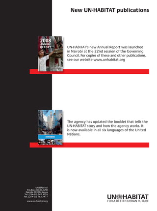 FOR A BETTER URBAN FUTURE
New UN-HABITAT publications
UN-HABITAT’s new Annual Report was launched
in Nairobi at the 22nd session of the Governing
Council. For copies of these and other publications,
see our website www.unhabitat.org
The agency has updated the booklet that tells the
UN-HABITAT story and how the agency works. It
is now available in all six languages of the United
Nations.
UN-HABITAT
P.O.Box 30030, GPO
Nairobi 00100, Kenya
Tel. (254-20) 762 3120
Fax. (254-20) 762 3477
www.un-habitat.org
 